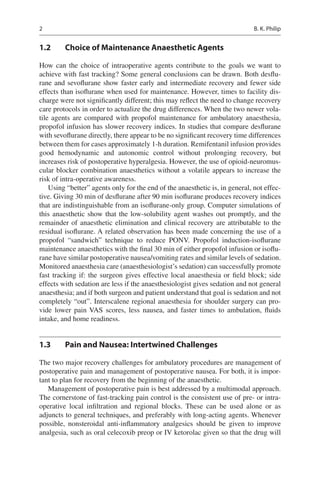 2
1.2	 Choice of Maintenance Anaesthetic Agents
How can the choice of intraoperative agents contribute to the goals we want to
achieve with fast tracking? Some general conclusions can be drawn. Both desflu-
rane and sevoflurane show faster early and intermediate recovery and fewer side
effects than isoflurane when used for maintenance. However, times to facility dis-
charge were not significantly different; this may reflect the need to change recovery
care protocols in order to actualize the drug differences. When the two newer vola-
tile agents are compared with propofol maintenance for ambulatory anaesthesia,
propofol infusion has slower recovery indices. In studies that compare desflurane
with sevoflurane directly, there appear to be no significant recovery time differences
between them for cases approximately 1-h duration. Remifentanil infusion provides
good hemodynamic and autonomic control without prolonging recovery, but
increases risk of postoperative hyperalgesia. However, the use of opioid-neuromus-
cular blocker combination anaesthetics without a volatile appears to increase the
risk of intra-operative awareness.
Using “better” agents only for the end of the anaesthetic is, in general, not effec-
tive. Giving 30 min of desflurane after 90 min isoflurane produces recovery indices
that are indistinguishable from an isoflurane-only group. Computer simulations of
this anaesthetic show that the low-solubility agent washes out promptly, and the
remainder of anaesthetic elimination and clinical recovery are attributable to the
residual isoflurane. A related observation has been made concerning the use of a
propofol “sandwich” technique to reduce PONV.  Propofol induction-isoflurane
maintenance anaesthetics with the final 30 min of either propofol infusion or isoflu-
rane have similar postoperative nausea/vomiting rates and similar levels of sedation.
Monitored anaesthesia care (anaesthesiologist’s sedation) can successfully promote
fast tracking if: the surgeon gives effective local anaesthesia or field block; side
effects with sedation are less if the anaesthesiologist gives sedation and not general
anaesthesia; and if both surgeon and patient understand that goal is sedation and not
completely “out”. Interscalene regional anaesthesia for shoulder surgery can pro-
vide lower pain VAS scores, less nausea, and faster times to ambulation, fluids
intake, and home readiness.
1.3	 Pain and Nausea: Intertwined Challenges
The two major recovery challenges for ambulatory procedures are management of
postoperative pain and management of postoperative nausea. For both, it is impor-
tant to plan for recovery from the beginning of the anaesthetic.
Management of postoperative pain is best addressed by a multimodal approach.
The cornerstone of fast-tracking pain control is the consistent use of pre- or intra-
operative local infiltration and regional blocks. These can be used alone or as
adjuncts to general techniques, and preferably with long-acting agents. Whenever
possible, nonsteroidal anti-inflammatory analgesics should be given to improve
analgesia, such as oral celecoxib preop or IV ketorolac given so that the drug will
B. K. Philip
 