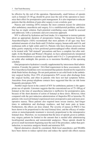 3
be effective by the end of the operation. Operationally, small boluses of opioids
such as fentanyl 25–50 μg should be given near the end of the operation to maxi-
mize their effect for postoperative pain management. It is also important to educate
patients that the abolition of pain after surgery is not a realistic goal.
Nausea and vomiting [N/V] remains the most common reason for admission
after ambulatory anaesthesia and surgery. It is a multifactorial problem, and there-
fore has no single solution. Each potential contributing cause should be assessed
and addressed, with a systematic and cost-conscious approach.
N/V is affected by hydration and food intake. It is important to instruct patients
about an appropriate duration of preoperative fasting. The American Society of
Anaesthesiologists (ASA) recommends that most patients of all ages may have
unlimited amounts of clear fluids until 2 h before surgery, human milk until 4 h, and
nonhuman milk or light solids until 6 h. Patients who have disease processes that
delay gastric emptying or have positional gastroesophageal reflux should continue
to be treated with “full stomach” precautions and have a complete fast after mid-
night. At the Brigham and Women’s Hospital, we have administratively interpreted
these recommendations to permit clear liquids until 4 h (2 + 2) preoperatively, and
no solids after midnight; this permits us to maximize flexibility of the operating
schedule.
Oral preoperative hydration is usually supplemented by intravenous fluid admin-
istration. Consider the patients’ 24-h fluid requirement in these assessments. ASA
Post Anaesthesia Guidelines now recommend that patients should not be required to
drink fluids before discharge. Do not push patients to eat solid foods in the ambula-
tory surgical facility. Over 35% of postoperative N/V occurs after discharge from
the surgical facility, and often in patients who have not had symptoms before.
Anecdotes from postop telephone contacts have suggested that the car ride home
frequently precipitates N/V.
Another major factor in the control of N/V for ambulatory patients is the appro-
priate use of opioids. Literature suggests that the conventional use of 75–100 μg of
fentanyl at the time of anaesthesia induction is ineffective for postoperative pain,
because of the short duration of action of fentanyl at these doses. However, when
compared with the peri-induction administration of ibuprofen PO or ketorolac IV,
patients who received fentanyl experienced more postoperative pain and more post-
operative nausea. These patients also required more rescue emetics, had longer
times to ambulation and discharge readiness, and had more pain at home.
Furthermore, the effects are dose related. The severity of nausea in PACU-2 has
been shown to be proportional to the total fentanyl dose, and the efficacy of ondan-
setron or metoclopramide treatment is inversely proportional to the intraoperative
fentanyl dose. Therefore, we recommend that the dose of opioids given to ambula-
tory surgery patients be limited to the amount that is needed after administering
local/regional anaesthesia and nonsteroidal analgesics. These opioids should be
given in small increments beginning near the end of the procedure, rather than peri-
induction, to maximize analgesic benefit and minimize N/V.
Opioid alternatives should be considered. Both local anaesthetics and NSAIDs
have been shown to reduce opioid dose and reduce the opioid side effects nausea
1  Fast Track Recovery
 