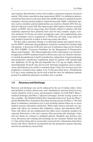 4
and vomiting. Beta-blockers can be used to address autonomic responses instead of
opioids. They reduce anaesthesia drug requirements (MAC); in ambulatory patients,
esmolol has been shown to decrease heart rate and BP response to intubation, hasten
emergence, decrease postop analgesic requirement postop. Alpha-2 adrenergic ago-
nists such as clonidine and dexmedetomidine can result in a limited (20%) but sig-
nificant reduction in pain VAS after laparoscopic tubal ligation, but have uncertain
impact on PONV and are long-acting; their benefits related to sedation with little
respiratory depression have primarily been used for long cosmetic surgery. Low-
dose ketamine 10–20 mg can reduce postoperative pain, and complementary pain
control techniques such as acupuncture or TENS may also help. Long acting opi-
oids should in general be avoided, to limit long acting side effects.
The first step in antiemetic therapy is to determine patient and surgical risk fac-
tors for PONV. Antiemetic drug prophylaxis should be considered for medium-high
risk patients. A discussion of the pros and cons of antiemetic drugs can be found in
the 2014 SAMBA “Consensus Guidelines for the Management of Postoperative
Nausea and Vomiting”. The clinical application of this information is an incremen-
tal approach to PONV treatment based on effectiveness and cost. Routine antiemet-
ics include dexamethasone 4 mg IV postinduction, ondansetron 4 mg preawakening,
and preoperative transdermal scopolamine patch for patients with medium-high
risk. Ephedrine 35–50  mg IM and droperidol 0.6–1.25  mg are highly effective;
metoclopramide 20 mg IV may also be used. Serotonin antagonists such as ondan-
setron and dolasetron are useful as treatment drugs if they have not been given for
prophylaxis; treatment doses appear to be 1/4 the prevention doses. Promethazine
6.25 mg is more sedating but can be used at that low dose for ambulatory patients
postop if an additional antiemetic of another class is needed.
1.4	 Recovery and Discharge
Recovery and discharge care can be enhanced by the use of routine orders, forms
and checklists to reduce unnecessary work. Standardized, outcome-based recovery
criteria should be used to assess and document readiness for both PACU Phase 1
(medical discharge) and Phase 2 (physical discharge). Formal scoring systems are
also available—the Modified Aldrete Post Anaesthesia Recovery Score for Phase 1
and the Modified Post-Anaesthesia Discharge Scoring System for Phase 2. The final
phase of ambulatory anaesthesia care is post discharge patient follow-up, to assess
medical outcome and patient satisfaction. While major adverse outcomes are rare,
minor side effects are common after ambulatory surgery and anaesthesia (86%).
These side effects are not complications but rather occur commonly enough to be
expected. Drowsiness is the most common effect persisting after discharge. Aches
and sore throat are common in intubated patients. Headache and dizziness also
occur, but nausea and vomiting after discharge are less common. Patients may take
2–3 days before being able to resume their usual activities. Information about these
known side effects should be incorporated into the preoperative patient education
and into an anaesthesia consent form.
B. K. Philip
 