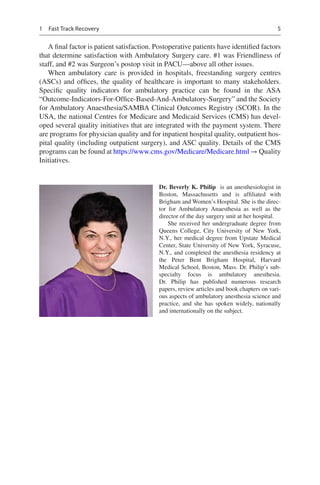 5
A final factor is patient satisfaction. Postoperative patients have identified factors
that determine satisfaction with Ambulatory Surgery care. #1 was Friendliness of
staff, and #2 was Surgeon’s postop visit in PACU—above all other issues.
When ambulatory care is provided in hospitals, freestanding surgery centres
(ASCs) and offices, the quality of healthcare is important to many stakeholders.
Specific quality indicators for ambulatory practice can be found in the ASA
“Outcome-Indicators-For-Office-Based-And-Ambulatory-Surgery” and the Society
for Ambulatory Anaesthesia/SAMBA Clinical Outcomes Registry (SCOR). In the
USA, the national Centres for Medicare and Medicaid Services (CMS) has devel-
oped several quality initiatives that are integrated with the payment system. There
are programs for physician quality and for inpatient hospital quality, outpatient hos-
pital quality (including outpatient surgery), and ASC quality. Details of the CMS
programs can be found at https://www.cms.gov/Medicare/Medicare.html → Quality
Initiatives.
Dr. Beverly K. Philip  is an anesthesiologist in
Boston, Massachusetts and is affiliated with
Brigham and Women’s Hospital. She is the direc-
tor for Ambulatory Anaesthesia as well as the
director of the day surgery unit at her hospital.
She received her undergraduate degree from
Queens College, City University of New  York,
N.Y., her medical degree from Upstate Medical
Center, State University of New York, Syracuse,
N.Y., and completed the anesthesia residency at
the Peter Bent Brigham Hospital, Harvard
Medical School, Boston, Mass. Dr. Philip’s sub-
specialty focus is ambulatory anesthesia.
Dr.  Philip has published numerous research
papers, review articles and book chapters on vari-
ous aspects of ambulatory anesthesia science and
practice, and she has spoken widely, nationally
and internationally on the subject.
1  Fast Track Recovery
 