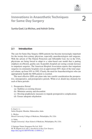7© Springer Nature Singapore Pte Ltd. 2019
M. M. Begani et al. (eds.), Anesthesia in Day Care Surgery,
https://doi.org/10.1007/978-981-13-0959-5_2
S. Goel (*)
Saifee Hospital, Mumbai, Maharashtra, India
L. Michos
Drexel University College of Medicine, Philadelphia, PA, USA
A. Sinha
Temple University’s Katz School of Medicine, Philadelphia, PA, USA
2Innovations in Anaesthetic Techniques
for Same-Day Surgery
Sunita Goel, Lia Michos, and Ashish Sinha
2.1	 Introduction
The care for Same-Day Surgery (SDS) patients has become increasingly important
for the twenty-first-century physician, especially anaesthesiologists and surgeons.
With the advent of The Patient Protection and Affordable Care Act in the USA,
physicians are being forced to adapt to a value-based care model that is putting
emphasis on efficient, quality care. In parallel, hospitals are seeing a steady increase
in outpatient surgeries. The American Hospital Association reports that outpatient
surgeries in community hospitals own an approximate 60% share of the total surgi-
cal volume, up from 54% in 1992. Clearly, the need for Anaesthesiologists who can
appropriately handle the SDS patient is essential.
The most effective SDS care plans take into careful consideration the preopera-
tive, intraoperative, and postoperative periods. White et al. details key elements for
each of these periods:
	1.	 Preoperative Period
	(a)	 Stabilize co-existing disease
	(b)	 Minimize anxiety and discomfort
	(c)	 Develop prophylactic measures to impede postoperative complications
	(d)	 Ensure adequate rehydration
 