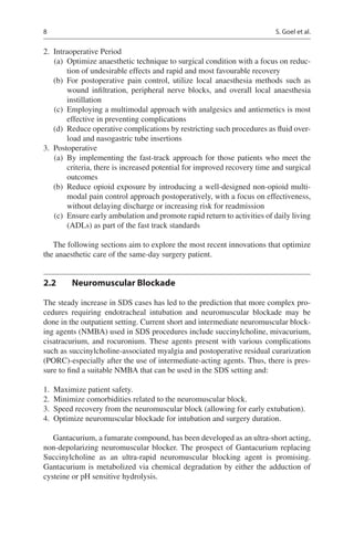 8
	2.	 Intraoperative Period
	(a)	 Optimize anaesthetic technique to surgical condition with a focus on reduc-
tion of undesirable effects and rapid and most favourable recovery
	(b)	For postoperative pain control, utilize local anaesthesia methods such as
wound infiltration, peripheral nerve blocks, and overall local anaesthesia
instillation
	(c)	 Employing a multimodal approach with analgesics and antiemetics is most
effective in preventing complications
	(d)	 Reduce operative complications by restricting such procedures as fluid over-
load and nasogastric tube insertions
	3.	 Postoperative
	(a)	By implementing the fast-track approach for those patients who meet the
criteria, there is increased potential for improved recovery time and surgical
outcomes
	(b)	 Reduce opioid exposure by introducing a well-designed non-opioid multi-
modal pain control approach postoperatively, with a focus on effectiveness,
without delaying discharge or increasing risk for readmission
	(c)	 Ensure early ambulation and promote rapid return to activities of daily living
(ADLs) as part of the fast track standards
The following sections aim to explore the most recent innovations that optimize
the anaesthetic care of the same-day surgery patient.
2.2	 Neuromuscular Blockade
The steady increase in SDS cases has led to the prediction that more complex pro-
cedures requiring endotracheal intubation and neuromuscular blockade may be
done in the outpatient setting. Current short and intermediate neuromuscular block-
ing agents (NMBA) used in SDS procedures include succinylcholine, mivacurium,
cisatracurium, and rocuronium. These agents present with various complications
such as succinylcholine-associated myalgia and postoperative residual curarization
(PORC)-especially after the use of intermediate-acting agents. Thus, there is pres-
sure to find a suitable NMBA that can be used in the SDS setting and:
	1.	 Maximize patient safety.
	2.	 Minimize comorbidities related to the neuromuscular block.
	3.	 Speed recovery from the neuromuscular block (allowing for early extubation).
	4.	 Optimize neuromuscular blockade for intubation and surgery duration.
Gantacurium, a fumarate compound, has been developed as an ultra-short acting,
non-depolarizing neuromuscular blocker. The prospect of Gantacurium replacing
Succinylcholine as an ultra-rapid neuromuscular blocking agent is promising.
Gantacurium is metabolized via chemical degradation by either the adduction of
cysteine or pH sensitive hydrolysis.
S. Goel et al.
 