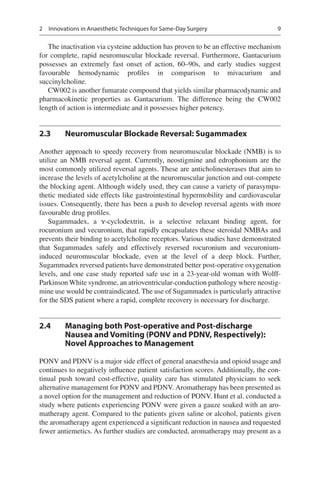 9
The inactivation via cysteine adduction has proven to be an effective mechanism
for complete, rapid neuromuscular blockade reversal. Furthermore, Gantacurium
possesses an extremely fast onset of action, 60–90s, and early studies suggest
favourable hemodynamic profiles in comparison to mivacurium and
succinylcholine.
CW002 is another fumarate compound that yields similar pharmacodynamic and
pharmacokinetic properties as Gantacurium. The difference being the CW002
length of action is intermediate and it possesses higher potency.
2.3	 Neuromuscular Blockade Reversal: Sugammadex
Another approach to speedy recovery from neuromuscular blockade (NMB) is to
utilize an NMB reversal agent. Currently, neostigmine and edrophonium are the
most commonly utilized reversal agents. These are anticholinesterases that aim to
increase the levels of acetylcholine at the neuromuscular junction and out-compete
the blocking agent. Although widely used, they can cause a variety of parasympa-
thetic mediated side effects like gastrointestinal hypermobility and cardiovascular
issues. Consequently, there has been a push to develop reversal agents with more
favourable drug profiles.
Sugammadex, a ɤ-cyclodextrin, is a selective relaxant binding agent, for
rocuronium and vecuronium, that rapidly encapsulates these steroidal NMBAs and
prevents their binding to acetylcholine receptors. Various studies have demonstrated
that Sugammadex safely and effectively reversed rocuronium and vecuronium-
induced neuromuscular blockade, even at the level of a deep block. Further,
Sugammadex reversed patients have demonstrated better post-operative oxygenation
levels, and one case study reported safe use in a 23-year-old woman with Wolff-
Parkinson White syndrome, an atrioventricular-conduction pathology where neostig-
mine use would be contraindicated. The use of Sugammadex is particularly attractive
for the SDS patient where a rapid, complete recovery is necessary for discharge.
2.4	 Managing both Post-operative and Post-discharge
Nausea and Vomiting (PONV and PDNV, Respectively):
Novel Approaches to Management
PONV and PDNV is a major side effect of general anaesthesia and opioid usage and
continues to negatively influence patient satisfaction scores. Additionally, the con-
tinual push toward cost-effective, quality care has stimulated physicians to seek
alternative management for PONV and PDNV. Aromatherapy has been presented as
a novel option for the management and reduction of PONV. Hunt et al. conducted a
study where patients experiencing PONV were given a gauze soaked with an aro-
matherapy agent. Compared to the patients given saline or alcohol, patients given
the aromatherapy agent experienced a significant reduction in nausea and requested
fewer antiemetics. As further studies are conducted, aromatherapy may present as a
2  Innovations in Anaesthetic Techniques for Same-Day Surgery
 