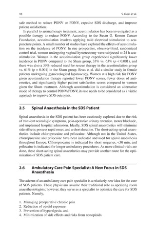 10
safe method to reduce PONV or PDNV, expedite SDS discharge, and improve
patient satisfaction.
In parallel to aromatherapy treatment, acustimulation has been investigated as a
possible therapy to reduce PONV.  According to the Susan G.  Komen Cancer
Foundation, acustimulation involves applying mild electrical stimulation to acu-
puncture points. A small number of studies have explored the effects of acustimula-
tion on the incidence of PONV.  In one prospective, observer-blind, randomized
control trial, women undergoing vaginal hysterectomy were subjected to 24 h acu-
stimulation. Women in the acustimulation group experienced significantly lower
incidence in PONV compared to the Sham group, 33% vs. 63% (p  0.001), and
there was also a 39% reduced need for rescue therapy in the acustimulation group
vs. 61% (p = 0.001) in the Sham group. Ertas et al. did a similar study in female
patients undergoing gynaecological laparoscopy. Women at a high risk for PONV
given acustimulation therapy reported lower PONV scores, fewer doses of anti-
emetics, and significantly higher patient satisfaction scores compared to women
given the Sham treatment. Although acustimulation is considered an alternative
mode of therapy to control PONV/PDNV, its use needs to be considered as a viable
approach to improve SDS outcomes.
2.5	 Spinal Anaesthesia in the SDS Patient
Spinal anaesthesia in the SDS patient has been cautiously explored due to the risk
of transient neurologic symptoms, post-operative urinary retention, motor blockade,
and unplanned hospital admission. Ideally, SDS spinal anaesthetics will minimize
side effects; possess rapid onset, and a short duration. The short-acting spinal anaes-
thetics include chloroprocaine and prilocaine. Although not in the United States,
chloroprocaine and prilocaine have been indicated and used for spinal anaesthesia
throughout Europe. Chloroprocaine is indicated for short surgeries, 30 min, and
prilocaine is indicated for longer ambulatory procedures. As more clinical trials are
done, these short-acting spinal anaesthetics may provide another route for the opti-
mization of SDS patient care.
2.6	 Ambulatory Care Pain Specialist: A New Focus in SDS
Anaesthesia
The advent of an ambulatory care pain specialist is a relatively new idea for the care
of SDS patients. These physicians assume their traditional role as operating room
anaesthesiologists; however, they serve as a specialist to optimize the care for SDS
patients. Namely,
	1.	 Managing preoperative chronic pain
	2.	 Reduction of opioid exposure
	3.	 Prevention of hyperalgesia, and
	4.	 Minimization of side effects and risks from nonopioids
S. Goel et al.
 
