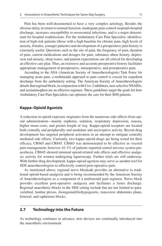 11
Pain has been well-documented to have a very complex aetiology. Besides the
obvious delay in return to normal function, inadequate pain control suspends hospital
discharge, increases susceptibility to nosocomial infections, and is a major determi-
nant for hospital readmissions. For the Ambulatory Care Pain Specialist, identifica-
tion of high-risk patients (those with a high baseline for chronic pain, high levels of
anxiety, females, younger patients) and development of a preoperative pain history is
extremely useful. Questions such as the site of pain, the frequency of pain, duration
of pain, current medications and dosages for pain, substance abuse history, depres-
sion and anxiety, sleep issues, and patient expectations are all critical for developing
an effective care plan. Thus, an extensive and accurate preoperative history facilitates
appropriate management of preoperative, intraoperative, and postoperative pain.
According to the ASA (American Society of Anaesthesiologists) Task Force for
managing acute pain, a multimodal approach to pain control is crucial for expedient
discharge from the ambulatory setting. The American Society of Anaesthesiologists
detailsthatregionalblock,inconjunctionwithCox-2inhibitors,non-selectiveNSAIDs,
and acetaminophen are an effective regimen. These guidelines target the goals for how
Ambulatory Care Pain Specialists can optimize the care for their SDS patients.
Kappa–Opioid Agonists
A reduction in opioid exposure originates from the numerous side-effects from opi-
oid administration—mainly euphoria, sedation, respiratory depression, nausea,
higher mean costs, and greater length of stay. Kappa-opioid receptors are located
both centrally and peripherally and modulate anti nociceptive activity. Recent drug
development has targeted peripheral activation in an attempt to mitigate centrally
mediated side effects. Currently, two kappa-opioid drugs are being tested for their
efficacy, CR665 and CR845. CR665 was demonstrated to be effective in visceral
pain management; however, 61.1% of patients reported central nervous system par-
aesthesia. CR845 showed minimal opioid-related side effects and effective analge-
sic activity for women undergoing laparoscopy. Further trials are still underway.
With further drug development, kappa-opioid agonists may serve as another tool for
SDS anaesthesiologists to effectively control post-operative pain.
As mentioned above, regional nerve blockade provides an alternative to tradi-
tional opioid-based analgesia and is being recommended by the American Society
of Anaesthesiologists as a component of a multimodal pain regimen. Nerve block
provides excellent post-operative analgesia and facilitates a faster discharge.
Regional anaesthetic blocks in the SDS setting include but are not limited to para-
vertebral, lumbar plexus, ilioinguinal/iliohypogastric, transverse abdominis plane,
femoral, and saphenous blocks.
2.7	 Technology into the Future
As technology continues to advance, new devices are continually introduced into
the anaesthetic environment.
2  Innovations in Anaesthetic Techniques for Same-Day Surgery
 