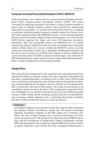 12
Computer-Assisted Personalized Sedation (CAPS): SEDASYS
In the past decade, a new sedation delivery system has been developed and intro-
duced called computer-assisted personalized sedation (CAPS). The system
is intended for endoscopic procedures and utilizes a variety of patient monitors to
deliver light to moderate propofol sedation. Since propofol has demonstrated
improved recovery profiles—i.e. quicker return to baseline within 24 h—compared
to traditional anxiolytic/analgesic regimens, propofol sedation has become desir-
able in the outpatient setting. The SEDASYS system—a semi-automated propofol
delivery system for moderate sedation of ASA I and II patients—was one of the first
CAPS devices approved for  Upper and Lower GI Endoscopy procedures.
Nonetheless, there was considerable concern over SEDASYS use—i.e. patients
experiencing surgical complications that may need an immediate dose of propofol
sedation. Further, there were concerns whether the SEDASYS system was really
saving costs for hospital systems due to anaesthetic reimbursement protocols and
the cost to run the system. As of March 2016, Johnson  Johnson withdrew the
system from the market. If CAPS is aiming to facilitate larger, safe workloads for
SDS Anaesthesiologists, studies need to be done to ensure that unanticipated anaes-
thetic or surgical complications can be properly handled.
Google Glass
Due to the physical arrangement of some operating rooms, anaesthesiologists have
reported the inability to properly monitor vital signs, especially when performing
procedures, administering drugs, or tending to cases in other rooms. With the push
for new technology in the operating room, Google trialled its Google Glass technol-
ogy, a head-mounted device that projects into one’s field of view, for anaesthesiolo-
gists to monitor the vital signs of their patients. The results were promising, as no
anaesthetists elected to remove the device, 90% of participants agreed the device
was comfortable to wear, and 86% found the device easy to read. With the gradual
increase in SDS volume and the increasing top-down pressure for anaesthesiolo-
gists to manage multiple outpatient cases, a technology that permits anaesthetic
providers to safely monitor their patients is on the near horizon.
Conclusion
As hospitals continue to see an increase in same-day surgical volume, techniques
that optimize efficient, cost-effective, quality care will become increasingly
important. Anaesthetic techniques in the SDS setting aim to minimize side-
effects that lead to longer hospital stays, increased readmissions and lower
patient satisfaction scores. The prospect of an ultra-short acting NMBA is prom-
ising with the development of Gantacurium. Further, Sugammadex provides
SDS Anaesthesiologists with a rapid and complete NMB reversal agent. Finally,
as patient satisfaction scores become the focus of hospital reimbursements, a
S. Goel et al.
 