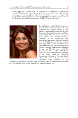 13
holistic approach to patient care will continue to be emphasized by healthcare
executives. Multimodal approaches to pain management, as well as the incorpo-
ration of new anaesthetic devices that maximize patient comfort and safety, will
transform the standard of care protocol for SDS Anaesthesiologists.
Dr. Sunita Goel,  MD, DNB, DA (Anaesthesia)
is a consultant anaesthetist with over 20 years’
experience. She is currently affiliated to Saifee
Hospital, Bhatia Hospital and Breach Candy
Hospital in Mumbai. She completed her fellow-
ship in PaediatricAnaesthesia from the esteemed
K.K.  Women’s and Children’s Hospital at
Singapore. She has received the Young
Enterprising Anaesthetist Fellowship award at
the 13th World Congress of Anaesthesiologists,
Paris, April 2004. She also received the presti-
gious Sir Dorabji Tata Trust Scholarship for the
year 2001 as well as The Lotus Trust Scholarship
for the year 2001.She was awarded The
Rameshwardas Birla Kosh Samark Scholarship
for the year 2001. She won the Best paper Prize
at the Global Update on Pain—XVth
International Conference of The Indian Society
of the Study of Pain for “Intravenous regional
anaesthesia using Tramadol Hcl and
Ketorolac—A double blind controlled study,” in February 2000, in Mumbai.She has published
over 20 articles and is part of three books that are due for publication soon.
2  Innovations in Anaesthetic Techniques for Same-Day Surgery
 