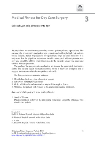 15© Springer Nature Singapore Pte Ltd. 2019
M. M. Begani et al. (eds.), Anesthesia in Day Care Surgery,
https://doi.org/10.1007/978-981-13-0959-5_3
S. Jain (*)
Sir H. N. Reliance Hospital, Mumbai, Maharashtra, India
St. Elizabeth Hospital, Mumbai, Maharashtra, India
Z. M. Jain
St. Elizabeth Hospital, Mumbai, Maharashtra, India
3Medical Fitness for Day Care Surgery
Saurabh Jain and Zimpu Mehta Jain
As physicians, we are often requested to assess a patient prior to a procedure. The
purpose of a preoperative evaluation is to evaluate and to identify high risk patients
before surgery. Better preparedness pre-operatively helps in faster recovery. It is
important that the physician understand the risks associated with the planned sur-
gery and should be able to relate these risks to the patient’s underlying acute and
chronic medical problems.
The goals of the pre-operative evaluation are to note the associated risk factors
and to find out any occult medical condition, before it throws us a surprise and to
suggest measures to minimize the perioperative risk.
The Pre-operative assessment includes
	1.	 Detailed medical overview of medical records
	2.	 Review of current physical status
	3.	 Order additional tests/consultation required for surgical fitness.
	4.	 Optimize the patient with regards to his coexisting medical condition.
Assessment of the patient is done by the following
	1.	 Medical history:
Detailed medical history of the presenting complaints should be obtained. This
should also include
 
