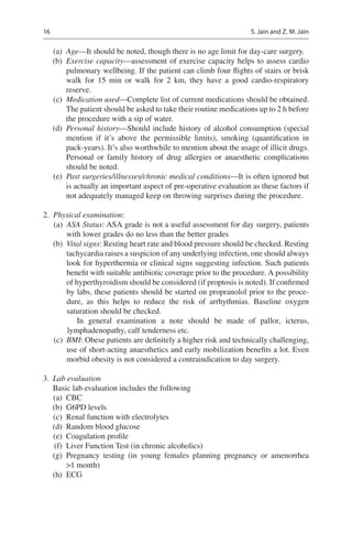 16
	(a)	 Age—It should be noted, though there is no age limit for day-care surgery.
	(b)	 Exercise capacity—assessment of exercise capacity helps to assess cardio
pulmonary wellbeing. If the patient can climb four flights of stairs or brisk
walk for 15  min or walk for 2  km, they have a good cardio-respiratory
reserve.
	(c)	 Medication used—Complete list of current medications should be obtained.
The patient should be asked to take their routine medications up to 2 h before
the procedure with a sip of water.
	(d)	 Personal history—Should include history of alcohol consumption (special
mention if it’s above the permissible limits), smoking (quantification in
pack-years). It’s also worthwhile to mention about the usage of illicit drugs.
Personal or family history of drug allergies or anaesthetic complications
should be noted.
	(e)	 Past surgeries/illnesses/chronic medical conditions—It is often ignored but
is actually an important aspect of pre-operative evaluation as these factors if
not adequately managed keep on throwing surprises during the procedure.
	2.	 Physical examination:
	(a)	 ASA Status: ASA grade is not a useful assessment for day surgery, patients
with lower grades do no less than the better grades
	(b)	 Vital signs: Resting heart rate and blood pressure should be checked. Resting
tachycardia raises a suspicion of any underlying infection, one should always
look for hyperthermia or clinical signs suggesting infection. Such patients
benefit with suitable antibiotic coverage prior to the procedure. A possibility
of hyperthyroidism should be considered (if proptosis is noted). If confirmed
by labs, these patients should be started on propranolol prior to the proce-
dure, as this helps to reduce the risk of arrhythmias. Baseline oxygen
­saturation should be checked.
In general examination a note should be made of pallor, icterus,
­lymphadenopathy, calf tenderness etc.
	(c)	 BMI: Obese patients are definitely a higher risk and technically challenging,
use of short-acting anaesthetics and early mobilization benefits a lot. Even
morbid obesity is not considered a contraindication to day surgery.
	3.	 Lab evaluation
Basic lab evaluation includes the following
	(a)	 CBC
	(b)	 G6PD levels
	(c)	 Renal function with electrolytes
	(d)	 Random blood glucose
	(e)	 Coagulation profile
	(f)	 Liver Function Test (in chronic alcoholics)
	(g)	Pregnancy testing (in young females planning pregnancy or amenorrhea
1 month)
	(h)	 ECG
S. Jain and Z. M. Jain
 