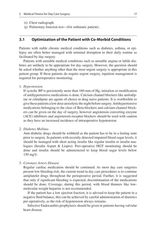17
	(i)	 Chest radiograph
	(j)	 Pulmonary function test—(for asthmatic patient).
3.1	 Optimization of the Patient with Co-Morbid Conditions
Patients with stable chronic medical conditions such as diabetes, asthma, or epi-
lepsy are often better managed with minimal disruption to their daily routine as
facilitated by day surgery.
Patients with unstable medical conditions such as unstable angina or labile dia-
betes are unlikely to be appropriate for day surgery. However, the question should
be asked whether anything other than the most urgent surgery is appropriate in this
patient group. If these patients do require urgent surgery, inpatient management is
required for perioperative monitoring.
	1.	 Hypertension
If systolic BP is persistently more than 160 mm of Hg, initiation or modification
of antihypertensive medications is done. Calcium channel blockers like amlodip-
ine or cilnidipine are agents of choice in drug naive patients. It is worthwhile to
givethesepatientsalowdoseanxiolyticthenightbeforesurgery.Antihypertensive
medications belonging to the class of Beta-blockers and calcium channel block-
ers can be given on the day of surgery, however angiotensin converting enzyme
(ACE) inhibitors and angiotensin receptor blockers should be used with caution
as they have an increased incidence of intraoperative hypotension.
	2.	 Diabetes Mellitus
Anti-diabetic drugs should be withheld as the patient has to be in a fasting state
prior to surgery. In patients with recently detected impaired blood sugar levels, it
should be managed with short acting insulin like regular insulin or insulin ana-
logues (Insulin Aspart  Lispro). Peri-operative HGT monitoring should be
done and insulin should be administered to keep blood sugar levels below
150 mg%.
	3.	 Coronary Artery Disease
Regular cardiac medication should be continued. As most day care surgeries
present low bleeding risk, the current trend in day care procedures is to continue
antiplatelet drugs throughout the perioperative period. Further, it is suggested
that only if significant bleeding is expected, discontinuation of the medications
should be done. Coverage, during this period, with blood thinners like low-
molecular-weight heparins is not recommended.
If the patient has a low ejection fraction, it is advised to keep the patient in a
negative fluid balance, this can be achieved by careful administration of diuretics
pre-operatively, as the risk of hypotension always remains.
Infective Endocarditis prophylaxis should be given in patients having valvular
heart disease.
3  Medical Fitness for Day Care Surgery
 
