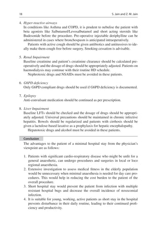 18
	4.	 Hyper-reactive airways
In conditions like Asthma and COPD, it is prudent to nebulise the patient with
beta agonists like Salbutamol/Levosalbutamol and short acting steroids like
Budesonide before the procedure. Pre-operative injectable deriphylline can be
administered in cases where bronchospasm is anticipated intraoperatively.
Patients with active cough should be given antibiotics and antitussives to ide-
ally make them cough free before surgery. Smoking cessation is advisable.
	5.	 Renal Impairment
Baseline creatinine and patient’s creatinine clearance should be calculated pre-
operatively and the dosage of drugs should be appropriately adjusted. Patients on
haemodialysis may continue with their routine HD schedule.
Nephrotoxic drugs and NSAIDs must be avoided in these patients.
	6.	 G6PD deficiency
Only G6PD compliant drugs should be used if G6PD deficiency is documented.
	7.	 Epilepsy
Anti-convulsant medication should be continued as per prescription.
	8.	 Liver Impairment
Baseline LFTs should be checked and the dosage of drugs should be appropri-
ately adjusted. Universal precautions should be maintained in chronic infective
hepatitis. Bowels should be regularized and patients with cirrhosis should be
given a lactulose-based laxative as a prophylaxis for hepatic encephalopathy.
Hepatotoxic drugs and alcohol must be avoided in these patients.
Conclusion
The advantages to the patient of a minimal hospital stay from the physician’s
viewpoint are as follows:
1.	 Patients with significant cardio-respiratory disease who might be unfit for a
general anaesthetic, can undergo procedures and surgeries in local or loco
regional anaesthesia.
2.	Extensive investigation to assess medical fitness in the elderly population
would be unnecessary when minimal anaesthesia is needed for day care pro-
cedures. This would help in reducing the cost burden to the patient of the
overall procedure.
3.	Short hospital stay would prevent the patient from infection with multiple
resistant hospital bugs and decrease the overall incidence of nosocomial
infection.
4.	 It is suitable for young, working, active patients as short stay in the hospital
prevents disturbance in their daily routine, leading to their continued profi-
ciency and productivity.
S. Jain and Z. M. Jain
 