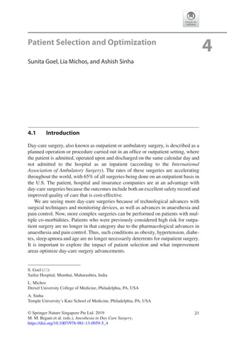21© Springer Nature Singapore Pte Ltd. 2019
M. M. Begani et al. (eds.), Anesthesia in Day Care Surgery,
https://doi.org/10.1007/978-981-13-0959-5_4
S. Goel (*)
Saifee Hospital, Mumbai, Maharashtra, India
L. Michos
Drexel University College of Medicine, Philadelphia, PA, USA
A. Sinha
Temple University’s Katz School of Medicine, Philadelphia, PA, USA
4Patient Selection and Optimization
Sunita Goel, Lia Michos, and Ashish Sinha
4.1	 Introduction
Day-care surgery, also known as outpatient or ambulatory surgery, is described as a
planned operation or procedure carried out in an office or outpatient setting, where
the patient is admitted, operated upon and discharged on the same calendar day and
not admitted to the hospital as an inpatient (according to the International
Association of Ambulatory Surgery). The rates of these surgeries are accelerating
throughout the world, with 65% of all surgeries being done on an outpatient basis in
the U.S. The patient, hospital and insurance companies are at an advantage with
day-care surgeries because the outcomes include both an excellent safety record and
improved quality of care that is cost-effective.
We are seeing more day-care surgeries because of technological advances with
surgical techniques and monitoring devices, as well as advances in anaesthesia and
pain control. Now, more complex surgeries can be performed on patients with mul-
tiple co-morbidities. Patients who were previously considered high risk for outpa-
tient surgery are no longer in that category due to the pharmacological advances in
anaesthesia and pain control. Thus, such conditions as obesity, hypertension, diabe-
tes, sleep apnoea and age are no longer necessarily deterrents for outpatient surgery.
It is important to explore the impact of patient selection and what improvement
areas optimize day-care surgery advancements.
 
