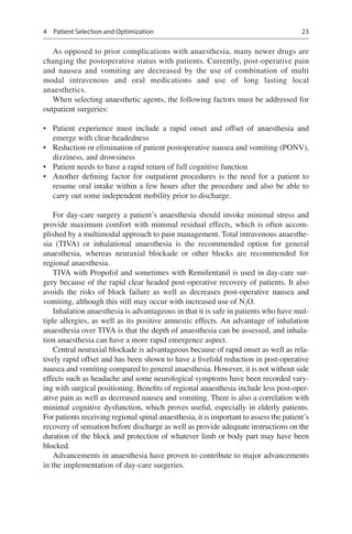 23
As opposed to prior complications with anaesthesia, many newer drugs are
changing the postoperative status with patients. Currently, post-operative pain
and nausea and vomiting are decreased by the use of combination of multi
modal intravenous and oral medications and use of long lasting local
anaesthetics.
When selecting anaesthetic agents, the following factors must be addressed for
outpatient surgeries:
•	 Patient experience must include a rapid onset and offset of anaesthesia and
emerge with clear-headedness
•	 Reduction or elimination of patient postoperative nausea and vomiting (PONV),
dizziness, and drowsiness
•	 Patient needs to have a rapid return of full cognitive function
•	 Another defining factor for outpatient procedures is the need for a patient to
resume oral intake within a few hours after the procedure and also be able to
carry out some independent mobility prior to discharge.
For day-care surgery a patient’s anaesthesia should invoke minimal stress and
provide maximum comfort with minimal residual effects, which is often accom-
plished by a multimodal approach to pain management. Total intravenous anaesthe-
sia (TIVA) or inhalational anaesthesia is the recommended option for general
anaesthesia, whereas neuraxial blockade or other blocks are recommended for
regional anaesthesia.
TIVA with Propofol and sometimes with Remifentanil is used in day-care sur-
gery because of the rapid clear headed post-operative recovery of patients. It also
avoids the risks of block failure as well as decreases post-operative nausea and
vomiting, although this still may occur with increased use of N2O.
Inhalation anaesthesia is advantageous in that it is safe in patients who have mul-
tiple allergies, as well as its positive amnestic effects. An advantage of inhalation
anaesthesia over TIVA is that the depth of anaesthesia can be assessed, and inhala-
tion anaesthesia can have a more rapid emergence aspect.
Central neuraxial blockade is advantageous because of rapid onset as well as rela-
tively rapid offset and has been shown to have a fivefold reduction in post-operative
nausea and vomiting compared to general anaesthesia. However, it is not without side
effects such as headache and some neurological symptoms have been recorded vary-
ing with surgical positioning. Benefits of regional anaesthesia include less post-oper-
ative pain as well as decreased nausea and vomiting. There is also a correlation with
minimal cognitive dysfunction, which proves useful, especially in elderly patients.
For patients receiving regional spinal anaesthesia, it is important to assess the patient’s
recovery of sensation before discharge as well as provide adequate instructions on the
duration of the block and protection of whatever limb or body part may have been
blocked.
Advancements in anaesthesia have proven to contribute to major advancements
in the implementation of day-care surgeries.
4  Patient Selection and Optimization
 