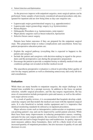 25
As the processes improve with outpatient surgeries, more surgical options can be
performed. Some samples of previously considered advanced procedures only des-
ignated for inpatient and are now being done as day-care surgeries are:
•	 Laparoscopic major gastrointestinal surgery (e.g. appendectomies)
•	 Laparoscopic major gynaecology surgery (e.g. hysterectomies)
•	 Hernia Repairs
•	 Orthopaedic Procedures (e.g. laminectomies, joint repairs)
•	 Major plastic surgeries such as breast reduction, liposuction
•	 Selective breast cancer surgery
Patients have better outcomes if they are prepared for the outpatient surgical
steps. This preparation helps to reduce complications and cancellation. Some key
patient preoperative education points are:
•	 Explain the surgical pathway (everything that is expected to happen) to the
patient and caregivers
•	 Include the patient and caregivers with decision-making in regard to the proce-
dures and the postoperative care during the preoperative preparation
•	 Encourage the patient to provide a complete history to identify medical risks and
conditions perhaps not revealed on his/her medical record
The anaesthesia preoperative evaluation is critical in providing better quality of
care for day surgery patients as well as eliminating unnecessary and costly lab tests
and consultations.
Evaluation
While there are many benefits to outpatient surgeries, the major challenge is the
limited time available for a prompt recovery. In addition to the focus on patient
selection, suitable surgical procedures, and the day-surgery organization, the key
areas of concentration include postoperative pain and nausea, as well as the unfore-
seen major adverse events.
As a result of quality reviews, it is recommended that hospitals develop a dedi-
cated day-surgery unit that models the medical care team with the inpatient surgical
units. It is also beneficial to include similar equipment and it is imperative that
identical monitoring standards be utilized as in inpatient procedures.
Major adverse events such as intraoperative cardiovascular or respiratory events
can prolong patient’s stay and can be improved by careful patient selection. While
there have been many improvements in reducing postoperative nausea, vomiting,
and pain for day-care surgery patients, the occurrence of these minor events is still
common and can lead to longer hospital stays and readmission. As quality improve-
ment measures address these boundaries, there will be a likely trend of not only
increased quantity of outpatient procedures, but also increases in quality of care and
decreases in cost.
4  Patient Selection and Optimization
 