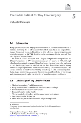 27© Springer Nature Singapore Pte Ltd. 2019
M. M. Begani et al. (eds.), Anesthesia in Day Care Surgery,
https://doi.org/10.1007/978-981-13-0959-5_5
S. Dhayagude
Department of Anaesthesiology, Bombay Hospital and Medical Research Centre,
Mumbai, India
5Paediatric Patient for Day Care Surgery
Snehalata Dhayagude
5.1	 Introduction
The popularity of day care surgery under anaesthesia in children can be attributed to
minimal morbidity due to advances in the field of anaesthesia and surgical tech-
niques. However, it is essential to adhere to strict selection criteria for patients and
surgical procedures as SAFETY should never be compromised in the name of “Fast
tracking and Cost containment”.
Dr. James H. Nicoll, a surgeon from Glasgow first presented and published his
10 years’ experience of 8988 operations as day care procedures in 1909. Although
it has been in practice from days of Crawford Long, who used open ether technique
in 1842 for short procedures in his clinic, the last three decades have seen increasing
number of surgical procedures under anaesthesia being carried out as day care. The
success of these is mainly contributed by availability of safe, short acting anaes-
thetic drugs, monitoring devices and the most important knowledge of physiology
and pharmacodynamics, pharmacokinetics of anaesthetic agents in children.
5.2	 Advantages of Day Care Procedures
•	 Minimal separation of child from parents
•	 Early return of child to comfortable and familiar surroundings
•	 Diminished risk of nosocomial infections
•	 Financial benefits for the family
•	 Shorter surgical waiting lists with increased turnover of patients
•	 Cost reductions for the hospital
•	 More beds and personnel available for hospitalized patients
 