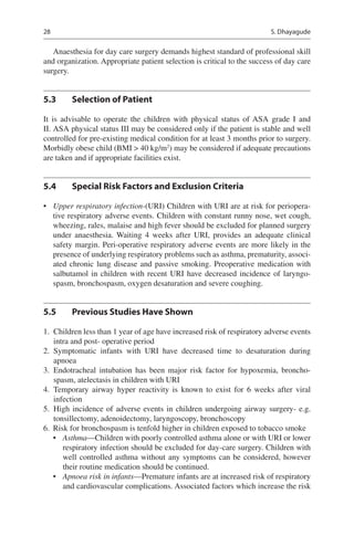 28
Anaesthesia for day care surgery demands highest standard of professional skill
and organization. Appropriate patient selection is critical to the success of day care
surgery.
5.3	 Selection of Patient
It is advisable to operate the children with physical status of ASA grade I and
II. ASA physical status III may be considered only if the patient is stable and well
controlled for pre-existing medical condition for at least 3 months prior to surgery.
Morbidly obese child (BMI  40 kg/m2
) may be considered if adequate precautions
are taken and if appropriate facilities exist.
5.4	 Special Risk Factors and Exclusion Criteria
•	 Upper respiratory infection-(URI) Children with URI are at risk for periopera-
tive respiratory adverse events. Children with constant runny nose, wet cough,
wheezing, rales, malaise and high fever should be excluded for planned surgery
under anaesthesia. Waiting 4  weeks after URI, provides an adequate clinical
safety margin. Peri-operative respiratory adverse events are more likely in the
presence of underlying respiratory problems such as asthma, prematurity, associ-
ated chronic lung disease and passive smoking. Preoperative medication with
salbutamol in children with recent URI have decreased incidence of laryngo-
spasm, bronchospasm, oxygen desaturation and severe coughing.
5.5	 Previous Studies Have Shown
	1.	 Children less than 1 year of age have increased risk of respiratory adverse events
intra and post- operative period
	2.	Symptomatic infants with URI have decreased time to desaturation during
apnoea
	3.	Endotracheal intubation has been major risk factor for hypoxemia, broncho-
spasm, atelectasis in children with URI
	4.	Temporary airway hyper reactivity is known to exist for 6  weeks after viral
infection
	5.	High incidence of adverse events in children undergoing airway surgery- e.g.
tonsillectomy, adenoidectomy, laryngoscopy, bronchoscopy
	6.	 Risk for bronchospasm is tenfold higher in children exposed to tobacco smoke
•	 Asthma—Children with poorly controlled asthma alone or with URI or lower
respiratory infection should be excluded for day-care surgery. Children with
well controlled asthma without any symptoms can be considered, however
their routine medication should be continued.
•	 Apnoea risk in infants—Premature infants are at increased risk of respiratory
and cardiovascular complications. Associated factors which increase the risk
S. Dhayagude
 
