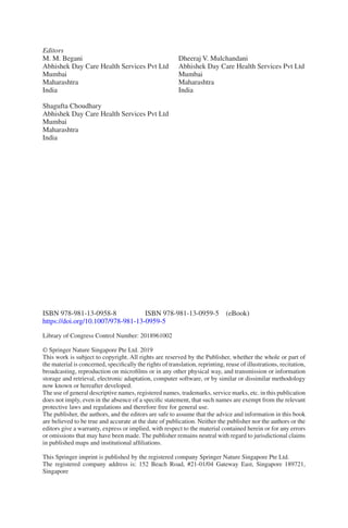 Editors
M. M. Begani
Abhishek Day Care Health Services Pvt Ltd
Mumbai
Maharashtra
India
Shagufta Choudhary
Abhishek Day Care Health Services Pvt Ltd
Mumbai
Maharashtra
India
Dheeraj V. Mulchandani
Abhishek Day Care Health Services Pvt Ltd
Mumbai
Maharashtra
India
ISBN 978-981-13-0958-8    ISBN 978-981-13-0959-5 (eBook)
https://doi.org/10.1007/978-981-13-0959-5
Library of Congress Control Number: 2018961002
© Springer Nature Singapore Pte Ltd. 2019
This work is subject to copyright. All rights are reserved by the Publisher, whether the whole or part of
the material is concerned, specifically the rights of translation, reprinting, reuse of illustrations, recitation,
broadcasting, reproduction on microfilms or in any other physical way, and transmission or information
storage and retrieval, electronic adaptation, computer software, or by similar or dissimilar methodology
now known or hereafter developed.
The use of general descriptive names, registered names, trademarks, service marks, etc. in this publication
does not imply, even in the absence of a specific statement, that such names are exempt from the relevant
protective laws and regulations and therefore free for general use.
The publisher, the authors, and the editors are safe to assume that the advice and information in this book
are believed to be true and accurate at the date of publication. Neither the publisher nor the authors or the
editors give a warranty, express or implied, with respect to the material contained herein or for any errors
or omissions that may have been made. The publisher remains neutral with regard to jurisdictional claims
in published maps and institutional affiliations.
This Springer imprint is published by the registered company Springer Nature Singapore Pte Ltd.
The registered company address is: 152 Beach Road, #21-01/04 Gateway East, Singapore 189721,
Singapore
 