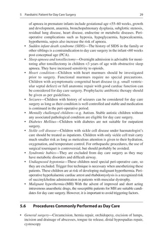 29
of apnoea in premature infants include gestational age 55–60 weeks, growth
and development, anaemia, bronchopulmonary dysplasia, subglottic stenosis,
residual lung disease, heart disease, endocrine or metabolic diseases. Peri-
operative complications such as hypoxia, hypoglycaemia, hypocalcaemia,
hypothermia, sepsis also increase the risk of apnoea.
•	 Sudden infant death syndrome (SIDS)—The history of SIDS in the family or
other siblings is a contraindication to day care surgery in the infant 60 weeks
post conceptual age (PCA).
•	 Sleep apnoea and tonsillectomy—Overnight admission is advisable for moni-
toring after tonsillectomy in children 3 years of age with obstructive sleep
apnoea. They have increased sensitivity to opioids.
•	 Heart condition—Children with heart murmurs should be investigated
prior to surgery. Functional murmurs require no special precautions.
Children with asymptomatic congenital heart disease (e.g. small ventric-
ular septal defect) or full anatomic repair with good cardiac function can
be considered for day care surgery. Prophylactic antibiotic therapy should
be given as per guidelines.
•	 Seizures—Children with history of seizures can be considered for day care
surgery as long as their condition is well controlled and stable and medication
is continued in the peri-operative period.
•	 Mentally challenged children—e.g. Autism. Stable autistic children without
any associated pathological condition are eligible for day care surgery.
•	 Diabetes Mellitus—Children with diabetes are not suitable for outpatient
surgery.
•	 Sickle cell disease—Children with sickle cell disease under haematologist’s
care should be treated as inpatients. Children with only sickle cell trait carry
much smaller risk as long as meticulous attention is given to their hydration,
oxygenation, and temperature control. For orthopaedic procedures, the use of
surgical tourniquet is controversial, but should probably be avoided.
•	 Syndromic babies—They are excluded from day care surgery as they may
have metabolic disorders and difficult airway.
•	 Undiagnosed hypotonia—These children need special peri-operative care, so
they are excluded. Trigger free technique is necessary when anesthetizing these
patients. These children are at risk of developing malignant hyperthermia. Peri-
operative hyperkalaemic cardiac arrest and rhabdomyolysis is a recognized risk
of succinylcholine administration in patients with muscular dystrophy.
•	 Malignant hyperthermia-(MH) With the advent of improved and short acting
intravenous anaesthetic drugs, the susceptible patients for MH are suitable candi-
dates for day care surgery. However, it is important to avoid triggering factors.
5.6	 Procedures Commonly Performed as Day Care
•	 General surgery—Circumcision, hernia repair, orchidopexy, excision of lumps,
incision and drainage of abscesses, tongue tie release, distal hypospadias repair,
cystoscopy
5  Paediatric Patient for Day Care Surgery
 
