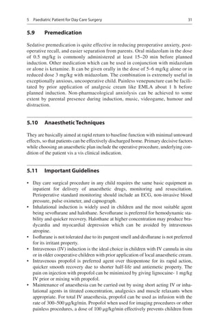 31
5.9	 Premedication
Sedative premedication is quite effective in reducing preoperative anxiety, post-
operative recall, and easier separation from parents. Oral midazolam in the dose
of 0.5  mg/kg is commonly administered at least 15–20  min before planned
induction. Other medication which can be used in conjunction with midazolam
or alone is ketamine. It can be given orally in the dose of 5–6 mg/kg alone or in
reduced dose 3 mg/kg with midazolam. The combination is extremely useful in
exceptionally anxious, uncooperative child. Painless venepuncture can be facili-
tated by prior application of analgesic cream like EMLA about 1  h before
planned induction. Non-pharmacological anxiolysis can be achieved to some
extent by parental presence during induction, music, videogame, humour and
distraction.
5.10	 Anaesthetic Techniques
They are basically aimed at rapid return to baseline function with minimal untoward
effects, so that patients can be effectively discharged home. Primary decisive factors
while choosing an anaesthetic plan include the operative procedure, underlying con-
dition of the patient vis a vis clinical indication.
5.11	 Important Guidelines
•	 Day care surgical procedure in any child requires the same basic equipment as
inpatient for delivery of anaesthetic drugs, monitoring and resuscitation.
Perioperative standard monitoring should include an ECG, non-invasive blood
pressure, pulse oximeter, and capnograph.
•	 Inhalational induction is widely used in children and the most suitable agent
being sevoflurane and halothane. Sevoflurane is preferred for hemodynamic sta-
bility and quicker recovery. Halothane at higher concentration may produce bra-
dycardia and myocardial depression which can be avoided by intravenous
atropine.
•	 Isoflurane is not tolerated due to its pungent smell and desflurane is not preferred
for its irritant property.
•	 Intravenous (IV) induction is the ideal choice in children with IV cannula in situ
or in older cooperative children with prior application of local anaesthetic cream.
•	 Intravenous propofol is preferred agent over thiopentone for its rapid action,
quicker smooth recovery due to shorter half-life and antiemetic property. The
pain on injection with propofol can be minimized by giving lignocaine- 1 mg/kg
IV prior or mixing with propofol.
•	 Maintenance of anaesthesia can be carried out by using short acting IV or inha-
lational agents in titrated concentration, analgesics and muscle relaxants when
appropriate. For total IV anaesthesia, propofol can be used as infusion with the
rate of 300–500 μg/kg/min. Propofol when used for imaging procedures or other
painless procedures, a dose of 100 μg/kg/min effectively prevents children from
5  Paediatric Patient for Day Care Surgery
 