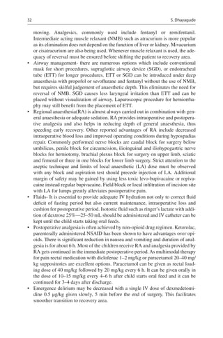 32
moving. Analgesics, commonly used include fentanyl or remifentanil.
Intermediate acting muscle relaxant (NMB) such as atracurium is more popular
as its elimination does not depend on the function of liver or kidney. Mivacurium
or cisatracurium are also being used. Whenever muscle relaxant is used, the ade-
quacy of reversal must be ensured before shifting the patient to recovery area.
•	 Airway management- there are numerous options which include conventional
mask for short procedures, supraglottic airway device (SGD), or endotracheal
tube (ETT) for longer procedures. ETT or SGD can be introduced under deep
anaesthesia with propofol or sevoflurane and fentanyl without the use of NMB,
but requires skilful judgement of anaesthetic depth. This eliminates the need for
reversal of NMB.  SGD causes less laryngeal irritation than ETT and can be
placed without visualization of airway. Laparoscopic procedure for herniorrha-
phy may still benefit from the placement of ETT.
•	 Regional anaesthesia(RA) is almost always carried out in combination with gen-
eral anaesthesia or adequate sedation. RA provides intraoperative and postopera-
tive analgesia and also helps in reducing depth of general anaesthesia, thus
speeding early recovery. Other reported advantages of RA include decreased
intraoperative blood loss and improved operating conditions during hypospadias
repair. Commonly performed nerve blocks are caudal block for surgery below
umbilicus, penile block for circumcision, ilioinguinal and iliohypogastric nerve
blocks for herniotomy, brachial plexus block for surgery on upper limb, sciatic
and femoral or three in one blocks for lower limb surgery. Strict attention to the
aseptic technique and limits of local anaesthetic (LA) dose must be observed
with any block and aspiration test should precede injection of LA. Additional
margin of safety may be gained by using less toxic levo-bupivacaine or ropiva-
caine instead regular bupivacaine. Field block or local infiltration of incision site
with LA for lumps greatly alleviates postoperative pain.
•	 Fluids- It is essential to provide adequate IV hydration not only to correct fluid
deficit of fasting period but also current maintenance, intraoperative loss and
cushion for postoperative period. Isotonic fluid such as ringer’s lactate with addi-
tion of dextrose 25%—25–50 mL should be administered and IV catheter can be
kept until the child starts taking oral feeds.
•	 Postoperative analgesia is often achieved by non-opioid drug regimen. Ketorolac,
parenterally administered NSAID has been shown to have advantages over opi-
oids. There is significant reduction in nausea and vomiting and duration of anal-
gesia is for about 6 h. Most of the children receive RA and analgesia provided by
RA gets continued in the immediate postoperative period.As multimodal therapy
for pain rectal medication with diclofenac 1–2 mg/kg or paracetamol 20–40 mg/
kg suppositories are excellent options. Paracetamol can be given as rectal load-
ing dose of 40 mg/kg followed by 20 mg/kg every 6 h. It can be given orally in
the dose of 10–15 mg/kg every 4–6 h after child starts oral feed and it can be
continued for 3–4 days after discharge.
•	 Emergence delirium may be decreased with a single IV dose of dexmedetomi-
dine 0.5 μg/kg given slowly, 5 min before the end of surgery. This facilitates
smoother transition to recovery area.
S. Dhayagude
 
