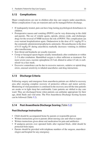 33
5.12	 Complications
Major complications are rare in children after day care surgery under anaesthesia.
Minor complications if any are transient and can be managed before discharge.
•	 If inadequately treated, pain can have long-lasting psychological disturbances in
children.
•	 Postoperative nausea and vomiting (PONV) can be very distressing to the child
and parents. The use of volatile agents, opioids, nitrous oxide, and cholinergic
drugs for the reversal of NMB increase the risk of PONV. This complication can
even warrant hospitalization again. Ondansetron in the dose of 0.1 mg/kg IV is
the commonly administered prophylactic antiemetic. Dexamethasone in the dose
of 0.15 mg/kg IV during anaesthesia markedly decreases vomiting in children
after tonsillectomy.
•	 Sore throat and headache are usually transient.
•	 Croup or laryngeal spasm begins usually immediately after extubation or within
2–3 h after extubation. Humidified oxygen is often sufficient as treatment. For
more severe cases, racemic epinephrine (0.5 mL diluted in saline 4.5 mL) is neb-
ulized via a face mask.
•	 Excessive somnolence can be due to excessive narcosis, sedative or opioid drug
errors, unusual sensitivity to inhaled anaesthetics and drug interactions.
5.13	 Discharge Criteria
Following surgery and emergence from anaesthesia patients are shifted to recovery
area after ensuring complete recovery of protective reflexes and motor activity.
Monitoring of vital parameters is continued in the recovery area till the time patients
are awake or in light sleep but comfortable. Later patients are shifted to day care
ward. They are discharged home when patients can ambulate appropriate for their
age, drink fluids and void urine. The Post Anaesthesia Discharge Scoring System
can be followed (Table 5.2).
5.14	 Post Anaesthesia Discharge Scoring (Table 5.2)
Post Discharge Instructions
•	 Child should be accompanied home by parents or responsible person
•	 Written instructions given to parents about nursing care and what to expect
•	 Written instructions given about oral medication for pain and antibiotics
•	 If analgesia persists over operated limbs after regional block, child should be
protected from injury
•	 Parents should be provided with telephone numbers of the surgeon, anaesthesi-
ologist and hospital for any emergency
5  Paediatric Patient for Day Care Surgery
 