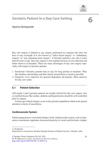 35© Springer Nature Singapore Pte Ltd. 2019
M. M. Begani et al. (eds.), Anesthesia in Day Care Surgery,
https://doi.org/10.1007/978-981-13-0959-5_6
A. Deshpande
Department of Anaesthesia, Bombay Hospital Institute of Medical Sciences, Mumbai, India
6Geriatric Patient in a Day Care Setting
Aparna Deshpande
Day care surgery is defined as any surgery performed on a patient who does not
have to stay overnight. It is also known as “office based surgery” or “ambulatory
surgery” or “non–operating room surgery”. A Geriatric patient is one who is more
than 65 years of age. Day care surgery is now popular because of cost reduction and
better turnover in hospitals. There are many advantages of day care surgery espe-
cially with respect to geriatric patients
	1.	Emotional—Geriatric patients hate to stay for long periods in hospitals. They
like familiar surroundings and their family around them as much as possible.
	2.	Financial—Less expensive for pension dependent old patients. More turnover
for day care centre.
6.1	 Patient Selection
ASA grade 1 and 2 geriatric patients are usually selected for day care surgery. Any
co-morbid disease like cardiac, diabetes and hypertension should be well controlled
prior to surgery.
Certain age-related changes occur in the geriatric population which need special
attention in terms of anaesthesia.
Cardiovascular System
Natural aging process-associated changes in the cardiovascular system, such as alter-
ations in autonomic regulation, decreased elasticity of vessels and the heart, a higher
 