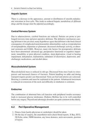37
Hepatic System
There is a decrease in the appearance, amount or distribution of smooth endoplas-
mic reticulum in liver cells. This leads to reduced hepatic metabolism of different
drugs and the dosage must be adjusted accordingly.
Central Nervous System
Due to atherosclerosis, cerebral functions are reduced. Patients are prone to pro-
longed recovery time and post-operative delirium. The definitive mechanism caus-
ing delirium is not yet clear; many hypotheses agree that delirium is the final clinical
consequence of complicated neurotransmitter abnormalities such as overproduction
of norepinephrine, dopamine or glutamate, decreased cholinergic activity, or abnor-
mal serotonin and GABA. However, many risk factors for postoperative delirium
have been determined: advanced age, preoperative functional or cognitive impair-
ment, immobility or poor physical condition, sleep deprivation, visual or hearing
impairment, dehydration, malnutrition, imbalance of electrolytes, depression, anti-
cholinergic medications, and alcohol abuse.
Musculoskeletal System
Musculoskeletal mass is reduced in old age. Decreased bone mass leads to osteo-
porosis and increased chances of fractures. Patient handling on table and during
transport require greater care than normal. Veins are frail and arteries are sclerosed.
Bruising is common and must be explained to the patient. Atlantoaxial movement
is reduced on extension of the neck and difficulty in intubation is common.
Endocrine
The combination of abnormal beta cell function with peripheral insulin resistance
leads to increased glucose intolerance. Diabetes Mellitus has to be well controlled
before any surgery. Thyroid and adrenergic disorders are quite common in the elderly.
6.2	 Peri Operative Management
	 1.	 Fitness from family physician or cardiologist should be taken.
	 2.	 On the day of surgery, the anaesthetist must check blood reports, X Ray, ECG,
2D Echo, urine, NBM duration, any loose dentures, neck movements, position
of larynx.
6  Geriatric Patient in a Day Care Setting
 