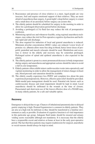 38
	 3.	 Reassurance and presence of close relatives is a must. Aged people are very
insecure, frail and require emotional support of their relatives. They are more
afraid of anaesthesia than surgery. A good night’s sleep before surgery is a must
and a small dose of an anxiolytic before surgery can assures this.
	 4.	 The elderly patient should be scheduled for surgery in the morning in order to
allow for a prolonged observation period before discharge.
	5.	Avoiding a prolonged (2 h) fluid fast may reduce the risk of postoperative
confusion.
	 6.	 Minimising opioid use and whenever feasible, using regional anaesthesia tech-
niques, may reduce the risk for Post-operative cognitive dysfunction and facili-
tate rapid and safe discharge.
	7.	The dose required for induction of local and general anaesthesia is reduced.
Minimum alveolar concentration (MAC) values are reduced. Lower levels of
proteins viz. albumin allow more free drug in blood, hence lower doses of pro-
pofol, pentothal and muscle relaxants should be used. Metabolism and excre-
tion is slower in the elderly and recovery may be somewhat prolonged.
Prolonged action of spinal and epidural anaesthesia is also expected in the
elderly.
	 8.	 The elderly patient is prone to a more pronounced decrease in body temperature
during surgery and anaesthesia and appropriate actions should be taken to avoid
a fall in core temperature.
	 9.	 Elderly patients often exhibit minor cardiovascular events intra-operatively and
vigilant monitoring in order to allow the management of minor changes in heart
rate, blood pressure and saturation should be available.
	10.	 The elderly usually experience less PONV and complain less about the pain
experienced postoperatively. However, effective pain relief should be provided.
Multi-modal pain management should be used. Potential risk factors such as
cardiovascular disease and renal impairment should be kept in mind. Local
anaesthesia should be infiltrated in the wounds at the time of closure.
Paracetamol and short-term use of the lowest effective dose of a NSAID may,
in many elderly patients, be a safe and valuable option.
Recovery
Emergence is delayed due to age. Chances of inhalational pneumonia due to delayed
gastric emptying is high. Postural hypotension is common in elderly patients. They
are also at a high risk for delirium so they should be transferred to a familiar envi-
ronment as early as possible. Evaluation of cognitive function is of vital importance
in this particular age group. Adequate fluid intake should be ensured and urinary
voiding seems reasonable although not mandatory. It is necessary that the elderly
have a responsible escort and relatives at home at least in the early post-operative
period. The fact that these patients may require readmission for surgical, anaesthetic
or social reasons should always be kept in mind.
A. Deshpande
 