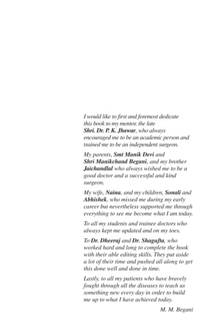 I would like to first and foremost dedicate
this book to my mentor, the late
Shri. Dr. P. K. Jhawar, who always
encouraged me to be an academic person and
trained me to be an independent surgeon.
My parents, Smt Manik Devi and
Shri Manikchand Begani, and my brother
Jaichandlal who always wished me to be a
good doctor and a successful and kind
surgeon.
My wife, Naina, and my children, Sonali and
Abhishek, who missed me during my early
career but nevertheless supported me through
everything to see me become what I am today.
To all my students and trainee doctors who
always kept me updated and on my toes.
To Dr. Dheeraj and Dr. Shagufta, who
worked hard and long to complete the book
with their able editing skills. They put aside
a lot of their time and pushed all along to get
this done well and done in time.
Lastly, to all my patients who have bravely
fought through all the diseases to teach us
something new every day in order to build
me up to what I have achieved today.
M. M. Begani
 