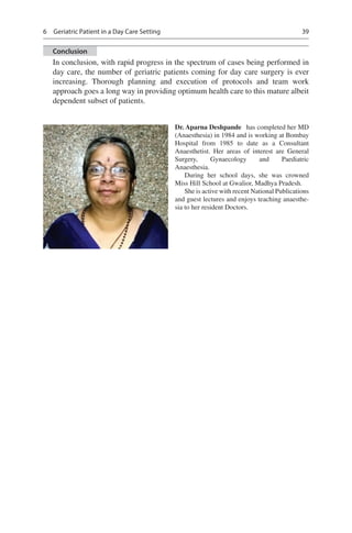 39
Conclusion
In conclusion, with rapid progress in the spectrum of cases being performed in
day care, the number of geriatric patients coming for day care surgery is ever
increasing. Thorough planning and execution of protocols and team work
approach goes a long way in providing optimum health care to this mature albeit
dependent subset of patients.
Dr. Aparna Deshpande  has completed her MD
(Anaesthesia) in 1984 and is working at Bombay
Hospital from 1985 to date as a Consultant
Anaesthetist. Her areas of interest are General
Surgery, Gynaecology and Paediatric
Anaesthesia.
During her school days, she was crowned
Miss Hill School at Gwalior, Madhya Pradesh.
She is active with recent National Publications
and guest lectures and enjoys teaching anaesthe-
sia to her resident Doctors.
6  Geriatric Patient in a Day Care Setting
 