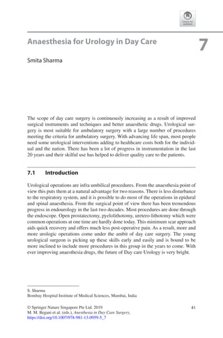 41© Springer Nature Singapore Pte Ltd. 2019
M. M. Begani et al. (eds.), Anesthesia in Day Care Surgery,
https://doi.org/10.1007/978-981-13-0959-5_7
S. Sharma
Bombay Hospital Institute of Medical Sciences, Mumbai, India
7Anaesthesia for Urology in Day Care
Smita Sharma
The scope of day care surgery is continuously increasing as a result of improved
surgical instruments and techniques and better anaesthetic drugs. Urological sur-
gery is most suitable for ambulatory surgery with a large number of procedures
meeting the criteria for ambulatory surgery. With advancing life span, most people
need some urological interventions adding to healthcare costs both for the individ-
ual and the nation. There has been a lot of progress in instrumentation in the last
20 years and their skilful use has helped to deliver quality care to the patients.
7.1	 Introduction
Urological operations are infra umbilical procedures. From the anaesthesia point of
view this puts them at a natural advantage for two reasons. There is less disturbance
to the respiratory system, and it is possible to do most of the operations in epidural
and spinal anaesthesia. From the surgical point of view there has been tremendous
progress in endourology in the last two decades. Most procedures are done through
the endoscope. Open prostatectomy, pyelolithotomy, uretero-lithotomy which were
common operations at one time are hardly done today. This minimum scar approach
aids quick recovery and offers much less post-operative pain. As a result, more and
more urologic operations come under the ambit of day care surgery. The young
urological surgeon is picking up these skills early and easily and is bound to be
more inclined to include more procedures in this group in the years to come. With
ever improving anaesthesia drugs, the future of Day care Urology is very bright.
 