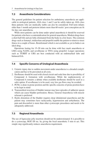 43
7.3	 Anaesthesia Considerations
The general guidelines for patient selection for ambulatory anaesthesia are appli-
cable to urological patients. ASA class 1 and 2 can be safely taken up. ASA class
three patients who are medically stable can also be considered. Full term infants
older than 1 month and preterm infants more than 60 weeks’ post conception are fit
for day care anaesthesia.
While most patients can be done under spinal anaesthesia it should be reserved
for patients who have a contraindication for general anaesthesia. Modern drugs have
a short half-life and are fully eliminated from the body in a few hours. The common
drugs such as fentanyl, midazolam and propofol enable the patient to return to street
fitness in a couple of hours. Remifentanil which is not available as yet in India is an
ideal drug.
Operations lasting for 15–20 min can be done with face mask anaesthesia or
LMA using N2O/O2 and sevoflurane or TIVA using propofol. Longer operations
such as TURBT or URS are best conducted with an endotracheal tube and
balanced GA.
7.4	 Specific Concerns of Urological Anaesthesia
	1.	 Ureteric injury due to sudden movement under anaesthesia is a dreaded compli-
cation and has to be prevented at all costs.
	2.	 Desflurane should be used with closed circuit and soda lime due to possibility of
Compound A formation with sevofluorane. While the nephrotoxicity of
Compound A remains a debate when available desflurane should be used as a
safer option. If sevoflurane is to be used, very low gas flows may be avoided.
	3.	 PCNL is done in prone position and the specific concerns of prone position have
to be kept in mind
	4.	 Transurethral resection of bladder tumour may have episodes of adductor spasm
which can cause bladder perforation. Hence, General Anaesthesia with muscle
relaxant is preferred
	5.	 Hydro distention of the bladder requires deep inhalational anaesthesia and the
patient may sometimes have tachycardia, hypertension and arrhythmias. The
pain and discomfort is more than other cystoscopic procedures and needs to be
adequately addressed.
7.5	 Regional Anaesthesia
The use of lignocaine jelly insertion should not be underestimated. It is possible to
do a cystoscopy, RGP, DJ etc. by giving the local anaesthetic 5 min to act. This
simple step significantly reduces anaesthesia requirement.
7  Anaesthesia for Urology in Day Care
 