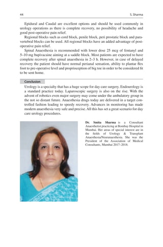 44
Epidural and Caudal are excellent options and should be used commonly in
­urology operations as there is complete recovery, no possibility of headache and
good post-operative pain relief.
Regional blocks such as cord block, penile block, peri prostatic block and para-
vertebral blocks can be used. All regional blocks have an added advantage of post-
operative pain relief.
Spinal Anaesthesia is recommended with lower dose 25 mcg of fentanyl and
5–10 mg bupivacaine aiming at a saddle block. Most patients are expected to have
complete recovery after spinal anaesthesia in 2–3 h. However, in case of delayed
recovery the patient should have normal perianal sensation, ability to plantar flex
foot to pre-operative level and proprioception of big toe in order to be considered fit
to be sent home.
Conclusion
Urology is a specialty that has a huge scope for day care surgery. Endourology is
a standard practice today. Laparoscopic surgery is also on the rise. With the
advent of robotics even major surgery may come under the ambulatory group in
the not so distant future. Anaesthesia drugs today are delivered in a target con-
trolled fashion leading to speedy recovery. Advances in monitoring has made
modern anaesthesia very safe and precise. All this has set a great scenario for day
care urology procedures.
Dr. Smita Sharma  is a Consultant
Anaesthetist practicing at Bombay Hospital in
Mumbai. Her areas of special interest are in
the fields of Urology  Transplant
Anaesthesia/Neuranaesthesia. She was the
President of the Association of Medical
Consultants, Mumbai 2017–2018.
S. Sharma
 