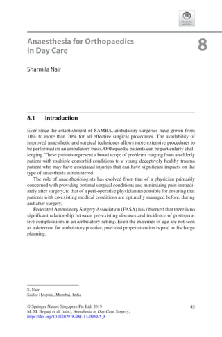 45© Springer Nature Singapore Pte Ltd. 2019
M. M. Begani et al. (eds.), Anesthesia in Day Care Surgery,
https://doi.org/10.1007/978-981-13-0959-5_8
S. Nair
Saifee Hospital, Mumbai, India
8Anaesthesia for Orthopaedics
in Day Care
Sharmila Nair
8.1	 Introduction
Ever since the establishment of SAMBA, ambulatory surgeries have grown from
10% to more than 70% for all effective surgical procedures. The availability of
improved anaesthetic and surgical techniques allows more extensive procedures to
be performed on an ambulatory basis. Orthopaedic patients can be particularly chal-
lenging. These patients represent a broad scope of problems ranging from an elderly
patient with multiple comorbid conditions to a young deceptively healthy trauma
patient who may have associated injuries that can have significant impacts on the
type of anaesthesia administered.
The role of anaesthesiologists has evolved from that of a physician primarily
concerned with providing optimal surgical conditions and minimizing pain immedi-
ately after surgery, to that of a peri-operative physician responsible for ensuring that
patients with co-existing medical conditions are optimally managed before, during
and after surgery.
Federated Ambulatory Surgery Association (FASA) has observed that there is no
significant relationship between pre-existing diseases and incidence of postopera-
tive complications in an ambulatory setting. Even the extremes of age are not seen
as a deterrent for ambulatory practice, provided proper attention is paid to discharge
planning.
 