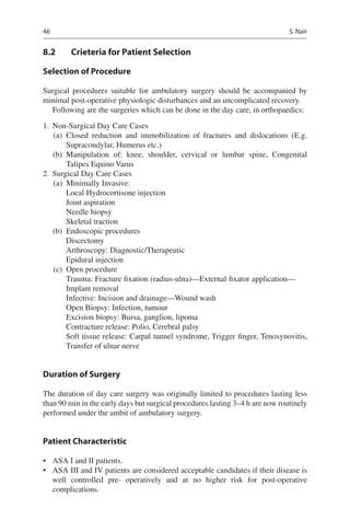 46
8.2	 Crieteria for Patient Selection
Selection of Procedure
Surgical procedures suitable for ambulatory surgery should be accompanied by
minimal post-operative physiologic disturbances and an uncomplicated recovery.
Following are the surgeries which can be done in the day care, in orthopaedics:
	1.	 Non-Surgical Day Care Cases
	(a)	Closed reduction and immobilization of fractures and dislocations (E.g.
Supracondylar, Humerus etc.)
	(b)	Manipulation of: knee, shoulder, cervical or lumbar spine, Congenital
Talipes Equino Varus
	2.	 Surgical Day Care Cases
	(a)	 Minimally Invasive:
Local Hydrocortisone injection
Joint aspiration
Needle biopsy
Skeletal traction
	(b)	 Endoscopic procedures
Discectomy
Arthroscopy: Diagnostic/Therapeutic
Epidural injection
	(c)	 Open procedure
Trauma: Fracture fixation (radius-ulna)—External fixator application—
Implant removal
Infective: Incision and drainage—Wound wash
Open Biopsy: Infection, tumour
Excision biopsy: Bursa, ganglion, lipoma
Contracture release: Polio, Cerebral palsy
Soft tissue release: Carpal tunnel syndrome, Trigger finger, Tenosynovitis,
Transfer of ulnar nerve
Duration of Surgery
The duration of day care surgery was originally limited to procedures lasting less
than 90 min in the early days but surgical procedures lasting 3–4 h are now routinely
performed under the ambit of ambulatory surgery.
Patient Characteristic
•	 ASA I and II patients.
•	 ASA III and IV patients are considered acceptable candidates if their disease is
well controlled pre- operatively and at no higher risk for post-operative
complications.
S. Nair
 