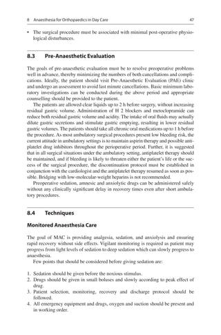 47
•	 The surgical procedure must be associated with minimal post-operative physio-
logical disturbances.
8.3	 Pre-Anaesthetic Evaluation
The goals of pre-anaesthetic evaluation must be to resolve preoperative problems
well in advance, thereby minimizing the numbers of both cancellations and compli-
cations. Ideally, the patient should visit Pre-Anaesthetic Evaluation (PAE) clinic
and undergo an assessment to avoid last minute cancellations. Basic minimum labo-
ratory investigations can be conducted during the above period and appropriate
counselling should be provided to the patient.
The patients are allowed clear liquids up to 2 h before surgery, without increasing
residual gastric volume. Administration of H 2 blockers and metoclopramide can
reduce both residual gastric volume and acidity. The intake of oral fluids may actually
dilute gastric secretions and stimulate gastric emptying, resulting in lower residual
gastric volumes. The patients should take all chronic oral medications up to 1 h before
the procedure. As most ambulatory surgical procedures present low bleeding risk, the
current attitude in ambulatory settings is to maintain aspirin therapy and possible anti-
platelet drug inhibitors throughout the perioperative period. Further, it is suggested
that in all surgical situations under the ambulatory setting, antiplatelet therapy should
be maintained, and if bleeding is likely to threaten either the patient’s life or the suc-
cess of the surgical procedure, the discontinuation protocol must be established in
conjunction with the cardiologist and the antiplatelet therapy resumed as soon as pos-
sible. Bridging with low-molecular-weight heparins is not recommended.
Preoperative sedation, amnesic and anxiolytic drugs can be administered safely
without any clinically significant delay in recovery times even after short ambula-
tory procedures.
8.4	 Techniques
Monitored Anaesthesia Care
The goal of MAC is providing analgesia, sedation, and anxiolysis and ensuring
rapid recovery without side effects. Vigilant monitoring is required as patient may
progress from light levels of sedation to deep sedation which can slowly progress to
anaesthesia.
Few points that should be considered before giving sedation are:
	1.	 Sedation should be given before the noxious stimulus.
	2.	 Drugs should be given in small boluses and slowly according to peak effect of
drug.
	3.	Patient selection, monitoring, recovery and discharge protocol should be
followed.
	4.	 All emergency equipment and drugs, oxygen and suction should be present and
in working order.
8  Anaesthesia for Orthopaedics in Day Care
 