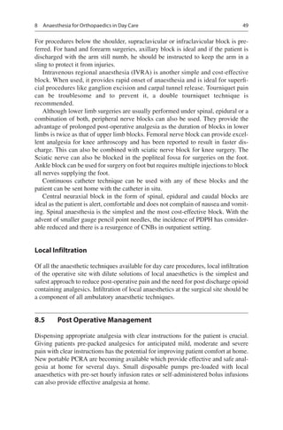 49
For procedures below the shoulder, supraclavicular or infraclavicular block is pre-
ferred. For hand and forearm surgeries, axillary block is ideal and if the patient is
discharged with the arm still numb, he should be instructed to keep the arm in a
sling to protect it from injuries.
Intravenous regional anaesthesia (IVRA) is another simple and cost-effective
block. When used, it provides rapid onset of anaesthesia and is ideal for superfi-
cial procedures like ganglion excision and carpal tunnel release. Tourniquet pain
can be troublesome and to prevent it, a double tourniquet technique is
recommended.
Although lower limb surgeries are usually performed under spinal, epidural or a
combination of both, peripheral nerve blocks can also be used. They provide the
advantage of prolonged post-operative analgesia as the duration of blocks in lower
limbs is twice as that of upper limb blocks. Femoral nerve block can provide excel-
lent analgesia for knee arthroscopy and has been reported to result in faster dis-
charge. This can also be combined with sciatic nerve block for knee surgery. The
Sciatic nerve can also be blocked in the popliteal fossa for surgeries on the foot.
Ankle block can be used for surgery on foot but requires multiple injections to block
all nerves supplying the foot.
Continuous catheter technique can be used with any of these blocks and the
patient can be sent home with the catheter in situ.
Central neuraxial block in the form of spinal, epidural and caudal blocks are
ideal as the patient is alert, comfortable and does not complain of nausea and vomit-
ing. Spinal anaesthesia is the simplest and the most cost-effective block. With the
advent of smaller gauge pencil point needles, the incidence of PDPH has consider-
able reduced and there is a resurgence of CNBs in outpatient setting.
Local Infiltration
Of all the anaesthetic techniques available for day care procedures, local infiltration
of the operative site with dilute solutions of local anaesthetics is the simplest and
safest approach to reduce post-operative pain and the need for post discharge opioid
containing analgesics. Infiltration of local anaesthetics at the surgical site should be
a component of all ambulatory anaesthetic techniques.
8.5	 Post Operative Management
Dispensing appropriate analgesia with clear instructions for the patient is crucial.
Giving patients pre-packed analgesics for anticipated mild, moderate and severe
pain with clear instructions has the potential for improving patient comfort at home.
New portable PCRA are becoming available which provide effective and safe anal-
gesia at home for several days. Small disposable pumps pre-loaded with local
anaesthetics with pre-set hourly infusion rates or self-administered bolus infusions
can also provide effective analgesia at home.
8  Anaesthesia for Orthopaedics in Day Care
 