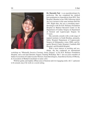 50
Dr. Sharmila Nair  is an anaesthesiologist by
profession. She has completed her medical
post-graduation in Anaesthesia from BYL Nair
Hospital, Mumbai in Jan 1990, following which
she was a lecturer in the same institute until Oct
1993. Right after, she was a consulting anaes-
thesiologist with Sir H.N. Reliance Foundation
Hospital  Medical Research Centre in the
Department of Cardiac Surgery  Department
of General and Laparoscopic Surgery for
17 years.
She currently consults with a wide range of
reputed institutes in South Bombay, primarily,
Saifee Hospital Department of Laparoscopic
Surgery  Orthopaedics (since 2008), and fre-
quents Breach Candy Hospital, Cumballa Hill
Hospital, and Elizabeth Hospital.
With a keen interest in teaching and aca-
demia, she has conducted an international
workshop on “Minimally Invasive Coronary Artery Surgery” at Sir H.N. Reliance Foundation
Hospital, and a real time Bariatric Surgery Training Workshop. She’s’ also an active member of
IndianAssociation of Cardiovascular ThoracicAnaesthesiologists,Anaesthesia Society of Obesity,
 Association of Medial Consultants to name a few.
With her quirky and slightly offbeat sense of humour and ever engaging smile, she’s’ a pleasure
to be around, may it be work or a social setting.
S. Nair
 