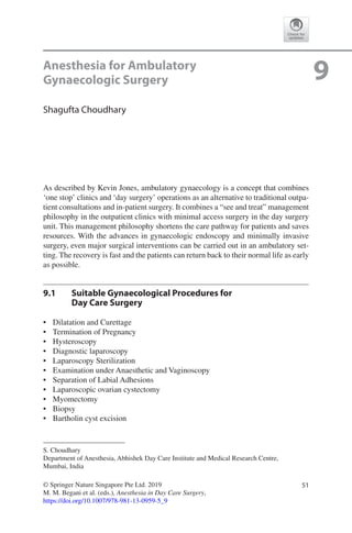 51© Springer Nature Singapore Pte Ltd. 2019
M. M. Begani et al. (eds.), Anesthesia in Day Care Surgery,
https://doi.org/10.1007/978-981-13-0959-5_9
S. Choudhary
Department of Anesthesia, Abhishek Day Care Institute and Medical Research Centre,
Mumbai, India
9Anesthesia for Ambulatory
Gynaecologic Surgery
Shagufta Choudhary
As described by Kevin Jones, ambulatory gynaecology is a concept that combines
‘one stop’ clinics and ‘day surgery’ operations as an alternative to traditional outpa-
tient consultations and in-patient surgery. It combines a “see and treat” management
philosophy in the outpatient clinics with minimal access surgery in the day surgery
unit. This management philosophy shortens the care pathway for patients and saves
resources. With the advances in gynaecologic endoscopy and minimally invasive
surgery, even major surgical interventions can be carried out in an ambulatory set-
ting. The recovery is fast and the patients can return back to their normal life as early
as possible.
9.1	 Suitable Gynaecological Procedures for 
Day Care Surgery
•	 Dilatation and Curettage
•	 Termination of Pregnancy
•	 Hysteroscopy
•	 Diagnostic laparoscopy
•	 Laparoscopy Sterilization
•	 Examination under Anaesthetic and Vaginoscopy
•	 Separation of Labial Adhesions
•	 Laparoscopic ovarian cystectomy
•	 Myomectomy
•	 Biopsy
•	 Bartholin cyst excision
 