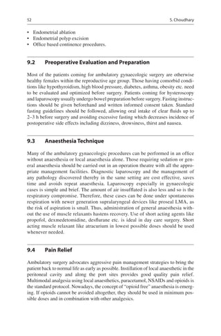 52
•	 Endometrial ablation
•	 Endometrial polyp excision
•	 Office based continence procedures.
9.2	 Preoperative Evaluation and Preparation
Most of the patients coming for ambulatory gynaecologic surgery are otherwise
healthy females within the reproductive age group. Those having comorbid condi-
tions like hypothyroidism, high blood pressure, diabetes, asthma, obesity etc. need
to be evaluated and optimized before surgery. Patients coming for hysteroscopy
and laparoscopy usually undergo bowel preparation before surgery. Fasting instruc-
tions should be given beforehand and written informed consent taken. Standard
fasting guidelines should be followed, allowing oral intake of clear fluids up to
2–3 h before surgery and avoiding excessive fasting which decreases incidence of
postoperative side effects including dizziness, drowsiness, thirst and nausea.
9.3	 Anaesthesia Technique
Many of the ambulatory gynaecologic procedures can be performed in an office
without anaesthesia or local anaesthesia alone. Those requiring sedation or gen-
eral anaesthesia should be carried out in an operation theatre with all the appro-
priate management facilities. Diagnostic laparoscopy and the management of
any pathology discovered thereby in the same setting are cost effective, saves
time and avoids repeat anaesthesia. Laparoscopy especially in gynaecologic
cases is simple and brief. The amount of air insufflated is also less and so is the
respiratory compromise. Therefore, these cases can be done under spontaneous
respiration with newer generation supralaryngeal devices like proseal LMA, as
the risk of aspiration is small. Thus, administration of general anaesthesia with-
out the use of muscle relaxants hastens recovery. Use of short acting agents like
propofol, dexmedetomidine, desflurane etc. is ideal in day care surgery. Short
acting muscle relaxant like atracurium in lowest possible doses should be used
whenever needed.
9.4	 Pain Relief
Ambulatory surgery advocates aggressive pain management strategies to bring the
patient back to normal life as early as possible. Instillation of local anaesthetic in the
peritoneal cavity and along the port sites provides good quality pain relief.
Multimodal analgesia using local anaesthetics, paracetamol, NSAIDs and opioids is
the standard protocol. Nowadays, the concept of “opioid free” anaesthesia is emerg-
ing. If opioids cannot be avoided altogether, they should be used in minimum pos-
sible doses and in combination with other analgesics.
S. Choudhary
 