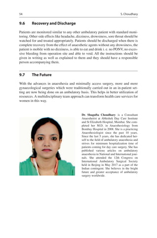 54
9.6	 Recovery and Discharge
Patients are monitored similar to any other ambulatory patient with standard moni-
toring. Other side effects like headache, dizziness, drowsiness, sore throat should be
watched for and treated appropriately. Patients should be discharged when there is
complete recovery from the effect of anaesthetic agents without any drowsiness, the
patient is mobile with no dizziness, is able to eat and drink i. e. no PONV, no exces-
sive bleeding from operation site and able to void. All the instructions should be
given in writing as well as explained to them and they should have a responsible
person accompanying them.
9.7	 The Future
With the advances in anaesthesia and minimally access surgery, more and more
gynaecological surgeries which were traditionally carried out in an in-patient set-
ting are now being done on an ambulatory basis. This helps in better utilization of
resources. A multidisciplinary team approach can transform health care services for
women in this way.
Dr. Shagufta Choudhary  is a Consultant
Anaesthetist at Abhishek Day Care Institute
and St Elizabeth Hospital, Mumbai. She com-
pleted her M.D. in Anaesthesiology from
Bombay Hospital in 2008. She is a practicing
Anaesthesiologist since the past 10  years.
Since the last 5 years, she has dedicated her-
self to the field of ambulatory anaesthesia and
strives for minimum hospitalization time of
patients coming for day care surgery. She has
published various articles on ambulatory
anaesthesia in National and International jour-
nals. She attended the 12th Congress on
International Ambulatory Surgical Society
held in Beijing in May 2017 as a part of the
Indian contingent. She believes in the bright
future and greater acceptance of ambulatory
surgery worldwide.
S. Choudhary
 