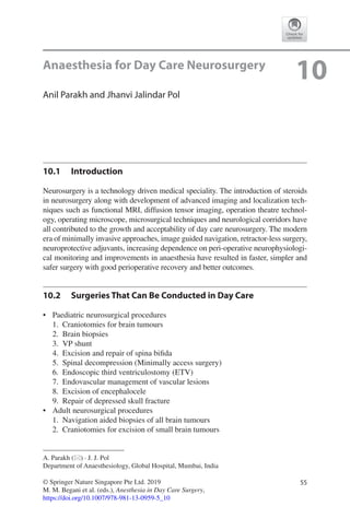 55© Springer Nature Singapore Pte Ltd. 2019
M. M. Begani et al. (eds.), Anesthesia in Day Care Surgery,
https://doi.org/10.1007/978-981-13-0959-5_10
A. Parakh (*) · J. J. Pol
Department of Anaesthesiology, Global Hospital, Mumbai, India
10Anaesthesia for Day Care Neurosurgery
Anil Parakh and Jhanvi Jalindar Pol
10.1	 Introduction
Neurosurgery is a technology driven medical speciality. The introduction of steroids
in neurosurgery along with development of advanced imaging and localization tech-
niques such as functional MRI, diffusion tensor imaging, operation theatre technol-
ogy, operating microscope, microsurgical techniques and neurological corridors have
all contributed to the growth and acceptability of day care neurosurgery. The modern
era of minimally invasive approaches, image guided navigation, retractor-less surgery,
neuroprotective adjuvants, increasing dependence on peri-operative neurophysiologi-
cal monitoring and improvements in anaesthesia have resulted in faster, simpler and
safer surgery with good perioperative recovery and better outcomes.
10.2	 Surgeries That Can Be Conducted in Day Care
•	 Paediatric neurosurgical procedures
	1.	 Craniotomies for brain tumours
	2.	 Brain biopsies
	3.	 VP shunt
	4.	 Excision and repair of spina bifida
	5.	 Spinal decompression (Minimally access surgery)
	6.	 Endoscopic third ventriculostomy (ETV)
	7.	 Endovascular management of vascular lesions
	8.	 Excision of encephalocele
	9.	 Repair of depressed skull fracture
•	 Adult neurosurgical procedures
	1.	 Navigation aided biopsies of all brain tumours
	2.	 Craniotomies for excision of small brain tumours
 