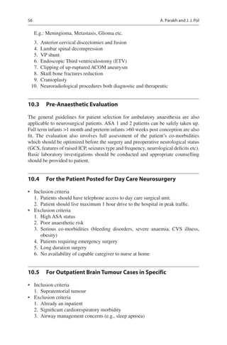56
E.g.: Meningioma, Metastasis, Glioma etc.
	3.	 Anterior cervical discectomies and fusion
	4.	 Lumbar spinal decompression
	5.	 VP shunt
	6.	 Endoscopic Third ventriculostomy (ETV)
	7.	 Clipping of up-ruptured ACOM aneurysm
	8.	 Skull bone fractures reduction
	9.	 Cranioplasty
	10.	 Neuroradiological procedures both diagnostic and therapeutic
10.3	 Pre-Anaesthetic Evaluation
The general guidelines for patient selection for ambulatory anaesthesia are also
applicable to neurosurgical patients. ASA 1 and 2 patients can be safely taken up.
Full term infants 1 month and preterm infants 60 weeks post conception are also
fit. The evaluation also involves full assessment of the patient’s co-morbidities
which should be optimized before the surgery and preoperative neurological status
(GCS, features of raised ICP, seizures type and frequency, neurological deficits etc).
Basic laboratory investigations should be conducted and appropriate counselling
should be provided to patient.
10.4	 For the Patient Posted for Day Care Neurosurgery
•	 Inclusion criteria
	1.	 Patients should have telephone access to day care surgical unit.
	2.	 Patient should live maximum 1 hour drive to the hospital in peak traffic.
•	 Exclusion criteria
	1.	 High ASA status
	2.	 Poor anaesthetic risk
	3.	Serious co-morbidities (bleeding disorders, severe anaemia, CVS illness,
obesity)
	4.	 Patients requiring emergency surgery
	5.	 Long duration surgery
	6.	 No availability of capable caregiver to nurse at home
10.5	 For Outpatient Brain Tumour Cases in Specific
•	 Inclusion criteria
	1.	 Supratentorial tumour
•	 Exclusion criteria
	1.	 Already an inpatient
	2.	 Significant cardiorespiratory morbidity
	3.	 Airway management concerns (e.g., sleep apnoea)
A. Parakh and J. J. Pol
 