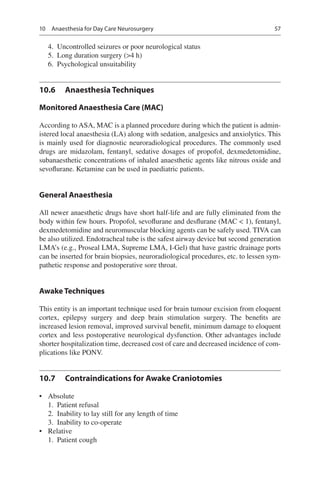 57
	4.	 Uncontrolled seizures or poor neurological status
	5.	 Long duration surgery (4 h)
	6.	 Psychological unsuitability
10.6	 Anaesthesia Techniques
Monitored Anaesthesia Care (MAC)
According to ASA, MAC is a planned procedure during which the patient is admin-
istered local anaesthesia (LA) along with sedation, analgesics and anxiolytics. This
is mainly used for diagnostic neuroradiological procedures. The commonly used
drugs are midazolam, fentanyl, sedative dosages of propofol, dexmedetomidine,
subanaesthetic concentrations of inhaled anaesthetic agents like nitrous oxide and
sevoflurane. Ketamine can be used in paediatric patients.
General Anaesthesia
All newer anaesthetic drugs have short half-life and are fully eliminated from the
body within few hours. Propofol, sevoflurane and desflurane (MAC  1), fentanyl,
dexmedetomidine and neuromuscular blocking agents can be safely used. TIVA can
be also utilized. Endotracheal tube is the safest airway device but second generation
LMA’s (e.g., Proseal LMA, Supreme LMA, I-Gel) that have gastric drainage ports
can be inserted for brain biopsies, neuroradiological procedures, etc. to lessen sym-
pathetic response and postoperative sore throat.
Awake Techniques
This entity is an important technique used for brain tumour excision from eloquent
cortex, epilepsy surgery and deep brain stimulation surgery. The benefits are
increased lesion removal, improved survival benefit, minimum damage to eloquent
cortex and less postoperative neurological dysfunction. Other advantages include
shorter hospitalization time, decreased cost of care and decreased incidence of com-
plications like PONV.
10.7	 Contraindications for Awake Craniotomies
•	 Absolute
	1.	 Patient refusal
	2.	 Inability to lay still for any length of time
	3.	 Inability to co-operate
•	 Relative
	1.	 Patient cough
10  Anaesthesia for Day Care Neurosurgery
 