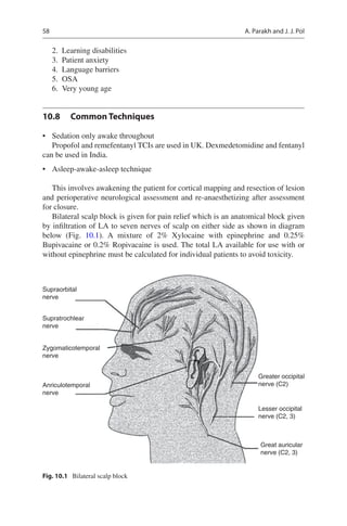 58
	2.	 Learning disabilities
	3.	 Patient anxiety
	4.	 Language barriers
	5.	 OSA
	6.	 Very young age
10.8	 Common Techniques
•	 Sedation only awake throughout
Propofol and remefentanyl TCIs are used in UK. Dexmedetomidine and fentanyl
can be used in India.
•	 Asleep-awake-asleep technique
This involves awakening the patient for cortical mapping and resection of lesion
and perioperative neurological assessment and re-anaesthetizing after assessment
for closure.
Bilateral scalp block is given for pain relief which is an anatomical block given
by infiltration of LA to seven nerves of scalp on either side as shown in diagram
below (Fig.  10.1). A mixture of 2% Xylocaine with epinephrine and 0.25%
Bupivacaine or 0.2% Ropivacaine is used. The total LA available for use with or
without epinephrine must be calculated for individual patients to avoid toxicity.
Supraorbital
nerve
Supratrochlear
nerve
Zygomaticotemporal
nerve
Anriculotemporal
nerve
Greater occipital
nerve (C2)
Lesser occipital
nerve (C2, 3)
Great auricular
nerve (C2, 3)
Fig. 10.1  Bilateral scalp block
A. Parakh and J. J. Pol
 