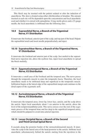 59
This block may be inserted with the patient sedated or after the induction of
anaesthesia. The skin is cleaned using either chlorhexidine or betadine. The amount
inserted at each site will be dependent upon the concentration and local anaesthetic
used and whether it is mixed with epinephrine. Using sterile gloves and a 23-gauge
needle, the local anaesthetic is infiltrated into the following sites:
10.9	 Supraorbital Nerve, a Branch of the Trigeminal
Nerve, V1 Distribution
It innervates the forehead, anterior part of the scalp, and top part of the head. Palpate
the supraorbital notch and insert needle perpendicularly and inject.
10.10	 Supratrochlear Nerve, a Branch of the Trigeminal Nerve,
V1 Distribution
It innervates the forehead and anterior part of the scalp. Just medial to the supraor-
bital nerve injection site, above the eyebrow line, inject local anaesthetic to spread
the block medially.
10.11	 Zygomaticotemporal Nerve, a Branch of the Trigeminal
Nerve, V2 Distribution
It innervates a small area of the forehead and the temporal area. The nerve passes
through the temporalis muscle to enter the temporalis fascia. Therefore, the local
anaesthetic needs to be infiltrated deep and superficial to the temporalis muscle.
Infiltration begins at the lateral edge of the supraorbital margin and continues to the
distal aspect of the zygomatic arch.
10.12	 Auriculotemporal Nerve, a Branch of the Trigeminal
Nerve, V3 Distribution
It innervates the temporal areas, lower lip, lower face, auricle, and the scalp above
the auricle. Inject local anaesthetic about 1 cm anterior to the auricle, above the
level of the temporomandibular joint. This nerve crosses over the root of the zygo-
matic process of the temporal bone and lies deep to the superficial temporal artery,
which should be palpated to avoid intra-arterial injection.
10.13	 Lesser Occipital Nerve, a Branch of the Second
and Third Cervical Spinal Nerve
It ascends along the posterior border of the sternocleidomastoid muscle. It inner-
vates the scalp in the lateral area of the head posterior to the auricle. Infiltrate local
anaesthetic subcutaneously behind the auricle starting from the top-down to the
10  Anaesthesia for Day Care Neurosurgery
 