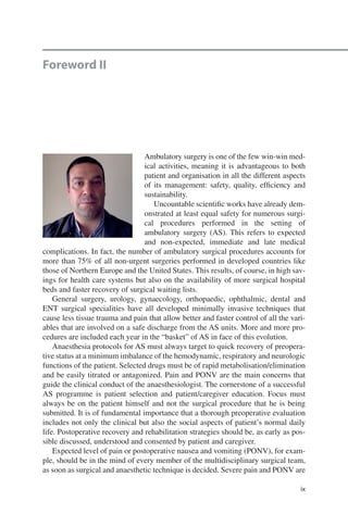 ix
Foreword II
Ambulatory surgery is one of the few win-win med-
ical activities, meaning it is advantageous to both
patient and organisation in all the different aspects
of its management: safety, quality, ­efficiency and
sustainability.
Uncountable scientific works have already dem-
onstrated at least equal safety for numerous surgi-
cal procedures performed in the setting of
ambulatory surgery (AS). This refers to expected
and non-expected, immediate and late medical
complications. In fact, the number of ambulatory surgical procedures accounts for
more than 75% of all non-urgent surgeries performed in developed countries like
those of Northern Europe and the United States. This results, of course, in high sav-
ings for health care systems but also on the availability of more surgical hospital
beds and faster recovery of surgical waiting lists.
General surgery, urology, gynaecology, orthopaedic, ophthalmic, dental and
ENT surgical specialities have all developed minimally invasive techniques that
cause less tissue trauma and pain that allow better and faster control of all the vari-
ables that are involved on a safe discharge from the AS units. More and more pro-
cedures are included each year in the “basket” of AS in face of this evolution.
Anaesthesia protocols for AS must always target to quick recovery of preopera-
tive status at a minimum imbalance of the hemodynamic, respiratory and neurologic
functions of the patient. Selected drugs must be of rapid metabolisation/elimination
and be easily titrated or antagonized. Pain and PONV are the main concerns that
guide the clinical conduct of the anaesthesiologist. The cornerstone of a successful
AS programme is patient selection and patient/caregiver education. Focus must
always be on the patient himself and not the surgical procedure that he is being
submitted. It is of fundamental importance that a thorough preoperative evaluation
includes not only the clinical but also the social aspects of patient’s normal daily
life. Postoperative recovery and rehabilitation strategies should be, as early as pos-
sible discussed, understood and consented by patient and caregiver.
Expected level of pain or postoperative nausea and vomiting (PONV), for exam-
ple, should be in the mind of every member of the multidisciplinary surgical team,
as soon as surgical and anaesthetic technique is decided. Severe pain and PONV are
 