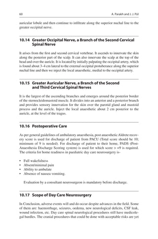 60
auricular lobule and then continue to infiltrate along the superior nuchal line to the
greater occipital nerve.
10.14	 Greater Occipital Nerve, a Branch of the Second Cervical
Spinal Nerve
It arises from the first and second cervical vertebrae. It ascends to innervate the skin
along the posterior part of the scalp. It can also innervate the scalp at the top of the
head and over the auricle. It is located by initially palpating the occipital artery, which
is found about 3–4 cm lateral to the external occipital protuberance along the superior
nuchal line and then we inject the local anaesthetic, medial to the occipital artery.
10.15	 Greater Auricular Nerve, a Branch of the Second
and Third Cervical Spinal Nerves
It is the largest of the ascending branches and emerges around the posterior border
of the sternocleidomastoid muscle. It divides into an anterior and a posterior branch
and provides sensory innervation for the skin over the parotid gland and mastoid
process and the auricle. Inject the local anaesthetic about 2 cm posterior to the
auricle, at the level of the tragus.
10.16	 Postoperative Care
As per general guidelines of ambulatory anaesthesia, post anaestheticAldrete recov-
ery score is used for discharge of patient from PACU (Total score should be 10;
minimum of 9 is needed). For discharge of patient to their home, PADS (Post-
Anaesthesia Discharge Scoring system) is used for which score  =9 is required.
The criteria for home readiness in paediatric day care neurosurgery is-
•	 Full wakefulness
•	 Absent/minimal pain
•	 Ability to ambulate
•	 Absence of nausea vomiting.
Evaluation by a consultant neurosurgeon is mandatory before discharge.
10.17	 Scope of Day Care Neurosurgery
In Conclusion, adverse events will and do occur despite advances in the field. Some
of them are: haemorrhage, seizures, oedema, new neurological deficits, CSF leak,
wound infection, etc. Day care spinal neurological procedures still have medicole-
gal hurdles. The cranial procedures that could be done with acceptable risks are yet
A. Parakh and J. J. Pol
 