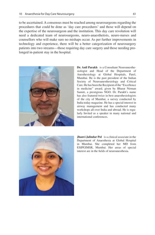 61
to be ascertained. A consensus must be reached among neurosurgeons regarding the
procedures that could be done as ‘day care procedures’ and those will depend on
the expertise of the neurosurgeon and the institution. This day care revolution will
need a dedicated team of neurosurgeons, neuro-anaesthetists, neuro-nurses and
counsellors who will make sure no mishaps occur. As per further improvements in
technology and experience, there will be a better categorization of neurosurgery
patients into two streams—those requiring day care surgery and those needing pro-
longed in-patient stay in the hospital.
Dr. Anil Parakh  is a Consultant Neuroanesthe­
siologist and Head of the Department of
Anesthesiology at Global Hospitals, Parel,
Mumbai. He is the past president of the Indian
Society of Neuroanesthesiology and Critical
Care. He has been the Recipient of the “Excellence
in medicine” award, given by Bharat Nirman
Samiti, a prestigious NGO.  Dr. Parakh’s name
has also featured twice in best anaesthesiologists
of the city of Mumbai, a survey conducted by
India today magazine. He has a special interest in
airway management and has conducted many
workshops all over India and abroad. He is regu-
larly Invited as a speaker in many national and
international conferences.
Jhanvi Jalindar Pol  is a clinical associate in the
Department of Anaesthesia at Global Hospital
in  Mumbai. She completed her MD from
ESIPGIMSR, Mumbai. Her areas of special
­interest are in the fields of neuroanesthesia.
10  Anaesthesia for Day Care Neurosurgery
 