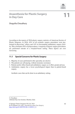 63© Springer Nature Singapore Pte Ltd. 2019
M. M. Begani et al. (eds.), Anesthesia in Day Care Surgery,
https://doi.org/10.1007/978-981-13-0959-5_11
S. Choudhary
Abhishek Day Care Institute, Mumbai, India
11Anaesthesia for Plastic Surgery
in Day Care
Shagufta Choudhary
According to the reports of 2016 plastic surgery statistics of American Society of
Plastic Surgeons, in 2016, 45% of all cosmetic surgery procedures were per-
formed in physicians’ offices and 14% in freestanding ambulatory surgery facil-
ity. This constitutes 59% of all procedures.A majority of plastic surgery procedures
are performed outside of a hospital-based setting. These figures are ever
increasing.
11.1	 Special Concerns for Plastic Surgery
	1.	 Majority of cases performed in this speciality are elective
	2.	 The patients are self-paying, without insurance assistance.
	3.	 Patients prefer office-based and ambulatory surgery as it offers greater privacy.
	4.	Ambulatory surgery has a lesser psychological impact than in patient-based
surgery.
Aesthetic cases that can be done in an ambulatory setting.
 